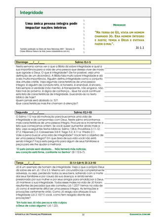 Apostila de Finanças Pessoais Ganancia.com.brGanancia.com.brGanancia.com.brGanancia.com.br32
Integridade
Uma única pessoa íntegra pode
impactar nações inteiras
Também publicado no Diário de Hora Silenciosa 2007 - Semana 21
Clubes Bíblicos Palavra da Vida (www.clubesbiblicos.com.br)
$
$
$
$
$
$
$
$
$
$
MEMORIZE
"NA TERRA DE UZ, VIVIA UM HOMEM
CHAMADO JÓ. ERA HOMEM ÍNTEGRO
E JUSTO; TEMIA A DEUS E EVITAVA
FAZER O MAL".
JÓ 1.1
Domingo ___/___/____ Salmo 15.1-5
Nesta semana vamos ver o que a Bíblia diz sobre integridade e qual a
sua importância para a vida de uma pessoa que deseja viver de modo
que agrade a Deus. O que é integridade? (Se for possível, veja uma
definição de um dicionário). A Bíblia fala muito sobre integridade e dá
a ela muita importância. Alguém definiu integridade como o conjunto
das virtudes cristãs. Veja algumas características de uma pessoa
íntegra: é alguém de conduta reta, é honesta, é ensinável, é sincera,
fala sempre a verdade (não mente), é transparente, não engana, não
fala mal do próximo, é digna de confiança... Que tal você continuar
esta lista de características de integridade, buscando-as no texto
bíblico de hoje?
Quem jamais será abalado (v. 5)?
Que características mais lhe chamam à atenção?
Segunda ___/___/____ Salmo 112.1-10
O Salmo 112 nos dá motivação para buscarmos uma vida de
integridade e de compromisso com Deus. Neste salmo encontramos
mais características de uma pessoa íntegra. Procure-as e incremente a
lista que começamos ontem. Se você quiser aumentar ainda mais a
lista, veja os seguintes textos bíblicos: Salmo 138.6; Provérbios 3.11-12;
27.2; Filipenses 2.3; Colossenses 3.8-9; Tiago 3.2; 4.11 e 1Pedro 2.1.
Vale a pena buscar uma vida de integridade? Você tem o objetivo de
ser uma pessoa íntegra? Em que área de sua vida você não está
sendo íntegro? Faça esta pergunta para algum de seus familiares e
peça para ele lhe ajudar a melhorar.
"O justo jamais será abalado... Não temerá más notícias;
seu coração está firme, confiante no Senhor" (Sl 112.6-7).
Terça ___/___/____ Jó 1.1-3,8-11; Jó 2.3-10
Jó é um exemplo de homem de integridade. Veja o que o próprio Deus
diz sobre ele em Jó 1.8 e 2.3. Mesmo em circunstâncias completamente
adversas, ou seja, perdendo todos os seus bens, sofrendo com a morte
dos seus familiares e por causa da sua doença; e ainda sendo
pressionado por sua mulher e por seus amigos para amaldiçoar a Deus,
Jó manteve a sua integridade. Todos esses males na vida de Jó foram
resultantes de pecados que ele cometeu (Jó 1.22)? Vemos na vida de
Jó como é realmente difícil ser uma pessoa íntegra. As tentações e
provações certamente virão. Como Jó reagiu aos ataques à sua
integridade (Jó 2.10)? E você, como tem reagido diante das
provações?
"Em tudo isso Jó não pecou e não culpou
a Deus de coisa alguma" (Jó 1.22).
 