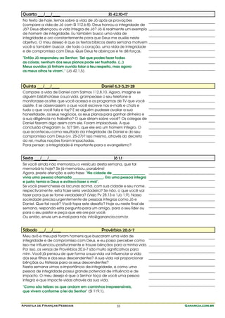 Apostila de Finanças Pessoais Ganancia.com.brGanancia.com.brGanancia.com.brGanancia.com.br33
Quarta ___/___/____ Jó 42.10-17
No texto de hoje, lemos sobre a vida de Jó após as provações
(compare a vida de Jó com Sl 112.6-8). Deus honrou a integridade de
Jó? Deus abençoou a vida íntegra de Jó? Jó é realmente um exemplo
de homem de integridade. Eu também busco uma vida de
integridade e oro constantemente para que Deus me auxilie neste
objetivo. O meu desejo é que os textos bíblicos desta semana motivem
você a também buscar, de todo o coração, uma vida de integridade
e de compromisso com Deus. Que Deus te abençoe e te dê forças.
"Então Jó respondeu ao Senhor: 'Sei que podes fazer todas
as coisas; nenhum dos seus planos pode ser frustrado. (...)
Meus ouvidos já tinham ouvido falar a teu respeito, mas agora
os meus olhos te viram'." (Jó 42.1,5).
Quinta ___/___/____ Daniel 6.3-5,21-28
Compare a vida de Daniel com Salmos 112.8,10. Agora, imagine se
alguém bisbilhotasse a sua vida, grampeasse o seu telefone e
monitorasse os sites que você acessa e os programas de TV que você
assiste. E se observassem o que você escreve nos e-mails e chats e
tudo o que você fala e faz? E se alguém pudesse avaliar a sua
honestidade, os seus negócios, os seus planos para ganhar dinheiro e
a sua diligência no trabalho? O que diriam sobre você? Os colegas de
Daniel fizeram algo assim com ele. Foram implacáveis. A que
conclusão chegaram (v. 5)? Sim, que ele era um homem íntegro. O
que aconteceu como resultado da integridade de Daniel e do seu
compromisso com Deus (vv. 25-27)? Isso mesmo, através do decreto
do rei, muitas nações foram impactadas.
Para pensar: a integridade é importante para o evangelismo?
Sexta ___/___/____ Jó 1.1
Se você ainda não memorizou o versículo desta semana, que tal
memorizá-lo hoje? Se já memorizou, parabéns!
Agora, preste atenção a esta frase: "Na cidade de __________________
vivia uma pessoa chamada _________________. Era uma pessoa íntegra
e justa; temia a Deus e evitava fazer o mal".
Se você preenchesse as lacunas acima, com sua cidade e seu nome,
respectivamente, esta frase seria verdadeira? Se não, o que você vai
fazer para que se torne verdadeira? (Veja Pv 28.13 e 1Jo 1.9). Nossa
sociedade precisa urgentemente de pessoas íntegras como Jó e
Daniel. Que tal você? Você topa este desafio? Hoje ou neste final de
semana, responda esta pergunta para um amigo, para o seu líder ou
para o seu pastor e peça que ele ore por você.
Ou então, envie um e-mail para nós: info@ganancia.com.br.
Sábado ___/___/____ Provérbios 20.6-7
Meu avô e meu pai foram homens que buscaram uma vida de
integridade e de compromisso com Deus, e eu posso perceber como
isso me influenciou positivamente e trouxe bênçãos para a minha vida.
Por isso, os versos de Provérbios 20.6-7 são muito significativos para
mim. Você já pensou de que forma a sua vida vai influenciar a vida
dos seus filhos e dos seus descendentes? A sua vida vai proporcionar
bênçãos ou tristezas para os seus descendentes?
Nesta semana vimos a importância da integridade, e como uma
pessoa de integridade possui grande potencial de influência e de
impacto. O meu desejo é que o Senhor faça de você uma pessoa
íntegra e que impacte vidas através da sua vida.
"Como são felizes os que andam em caminhos irrepreensíveis,
que vivem conforme a lei do Senhor" (Sl 119.1).
 