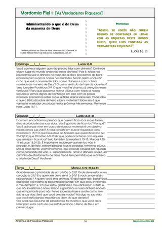Apostila de Finanças Pessoais Ganancia.com.brGanancia.com.brGanancia.com.brGanancia.com.br34
Mordomia Fiel 1 [As Verdadeiras Riquezas]
Administrando o que é de Deus
da maneira de Deus
Também publicado no Diário de Hora Silenciosa 2007 - Semana 50
Clubes Bíblicos Palavra da Vida (www.clubesbiblicos.com.br)
$
$
$
$
$
$
$
$
$
$
MEMORIZE
"ASSIM, SE VOCÊS NÃO FOREM
DIGNOS DE CONFIANÇA EM LIDAR
COM AS RIQUEZAS DESTE MUNDO
ÍMPIO, QUEM LHES CONFIARÁ AS
VERDADEIRAS RIQUEZAS?"
LUCAS 16.11
Domingo ___/___/____ Lucas 16.11
Você conhece alguém que não precisa lidar com dinheiro? Conhece
algum lugar no mundo onde não existe dinheiro? Pois é, todos nós
precisamos usar o dinheiro no nosso dia-a-dia e precisamos de bens
materiais para suprir as nossas necessidades. Sendo assim, você não
acha que seria conveniente lidar com o dinheiro e com os bens
materiais da maneira de Deus? O que o versículo de hoje diz sobre isso?
Veja também Provérbios 3.9. O que mais lhe chamou à atenção nesses
versículos? Para que possamos honrar a Deus com todos os nossos
recursos e sermos dignos de confiança em lidar com as posses
materiais, precisamos saber o que a Bíblia ensina sobre isso. Você sabe
o que a Bíblia diz sobre dinheiro e bens materiais? Sobre isso é que
vamos ler e estudar um pouco nestas próximas três semanas. Memorize
hoje Lucas 16.11.
Segunda ___/___/____ Lucas 12.13-21
É comum encontrarmos pessoas que querem ficar ricas e que fazem
disso a prioridade das suas vidas. Você gostaria de ficar rico? Por quê?
Você acha que viver em busca de riquezas materiais é um objetivo
nobre para a sua vida? A vida consiste em buscar riquezas e bens
materiais (v.15)? O que Deus disse ao homem que queria ficar rico (vv.
20-21)? O que 1Timóteo 6.9-10 diz que pode acontecer com aqueles
que almejam ficar ricos? Leia também Eclesiastes 5.10-15, Marcos 4.18-
19 e Lucas 18.24-25. É importante esclarecer que ser rico não é
pecado, e, de fato, existem pessoas ricas e piedosas, tementes a Deus.
Mas a Bíblia alerta, veementemente, que colocar a busca por riquezas
como prioridade da vida, e, especialmente, amar o dinheiro, leva a um
caminho de afastamento de Deus. Você tem permitido que o dinheiro
o afaste de Deus? Avalie-se.
Terça ___/___/____ Mateus 6.19-21,24,33
Qual deve ser a prioridade de um cristão (v.33)? Onde deve estar o seu
coração (v.21)? E a quem ele deve servir (v.24)? E você, onde está o
seu coração? A quem você está servindo? É fácil saber isso. Basta você
responder a si mesmo as seguintes perguntas: "Em que estou investindo
o meu tempo?" e "Em que estou gastando o meu dinheiro?". O fato é
que nós investimos o nosso tempo e gastamos o nosso dinheiro naquilo
que é importante para nós. Pense sobre isso hoje e avalie como tem
sido a sua vida. Será que você precisa mudar? Há algo na sua vida
que você está dando importância além do que deveria?
Ore para que Deus lhe dê sabedoria e lhe mostre o que você deve
fazer para estar certo de que está buscando o Reino de Deus em
primeiro lugar.
 