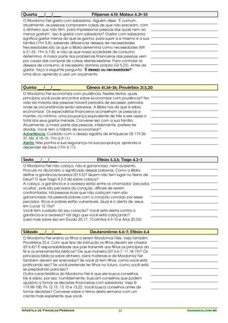 Apostila de Finanças Pessoais Ganancia.com.brGanancia.com.brGanancia.com.brGanancia.com.br37
Quarta ___/___/____ Filipenses 4.19; Mateus 6.31-33
O Mordomo Fiel gasta com sabedoria. Alguém disse: "É comum,
atualmente, as pessoas comprarem coisas de que não precisam, com
o dinheiro que não têm, para impressionar pessoas das quais nem ao
menos gostam". Isso é gastar com sabedoria? Gastar com sabedoria
significa gastar menos do que se ganha, para suprir a si mesmo e a sua
família (1Tm 5.8), sabendo diferenciar desejos de necessidades.
Necessidades são as que a Bíblia determina como necessidades (Mt
6.31-33; 1Tm 6.7-8), e não as que nossa sociedade de consumo
determina. A maior parte dos problemas financeiros das pessoas vem
por causa das compras de coisas desnecessárias. Para controlar os
desejos de consumo, é necessário domínio próprio (Gl 5.23). Antes de
gastar, faça a seguinte pergunta: "É desejo ou necessidade?".
Uma dica: aprenda a usar um orçamento.
Quinta ___/___/____ Gênesis 41.34-36; Provérbios 21.5,20
O Mordomo Fiel economiza com prudência. Nestes textos, quais
princípios você pode encontrar sobre economizar com prudência? Na
vida da maioria das pessoas haverá períodos de escassez, períodos
onde as circunstâncias serão adversas. A Bíblia nos diz que é sábio
economizar. Os especialistas financeiros aconselham as pessoas a
manter, no mínimo, uma poupança equivalente de três a seis vezes o
total dos seus gastos mensais. Converse isso com a sua família.
Atualmente, a maior parte das pessoas, infelizmente, prefere ter
dívidas. Você tem o hábito de economizar?
Advertência: Cuidado com o desejo egoísta de enriquecer (Sl 119.36-
37; Mc 4.18-19; 1Tm 6.9-11).
Alerta: Não ponha a sua segurança na sua poupança; aprenda a
depender de Deus (1Tm 6.17).
Sexta ___/___/____ Efésios 5.3,5; Tiago 4.2-3
O Mordomo Fiel não cobiça, não é ganancioso, nem avarento.
Procure no dicionário o significado dessas palavras. Como a Bíblia
define a ganância/avareza (Ef 5.5)? Quem não tem lugar no Reino de
Deus? O que Tiago 4.2-3 diz sobre cobiça?
A cobiça, a ganância e a avareza estão entre os chamados "pecados
ocultos", pois são pecados do coração, difíceis de serem
confrontados. Há pessoas ricas que não cobiçam nem são
gananciosas; há pessoas pobres com o coração corroído por esses
pecados. Ricos e pobres estão vulneráveis. Qual é o alerta de Jesus,
em Lucas 12.15a?
Você tem cuidado do seu coração? Você está alerta contra a
ganância e a avareza? Há algo que você está cobiçando?
(Leia mais sobre isso em Êxodo 20.17; 1Coríntios 6.9-10 e Atos 20.33).
Sábado ___/___/____ Deuteronômio 6.6-7; Efésios 6.4
O Mordomo Fiel ensina os filhos a serem Mordomos Fiéis. Veja também
Provérbios 22.6. Com que tipo de instrução os filhos devem ser criados
(Ef 6.4)? É responsabilidade dos pais transmitir aos filhos os princípios da
fé e os ensinamentos bíblicos? De que maneira (Dt 6.6-7; 11.18-19)? Os
princípios bíblicos sobre dinheiro, bens materiais e de Mordomia Fiel
também devem ser ensinados? Se você já tem filhos, como você está
praticando isso? Se você pretende ter filhos no futuro, como você está
se preparando para isso?
Outra característica do Mordomo Fiel é que ele busca conselhos.
Ele é sábio, por isso, humildemente, buscam conselhos que podem
ajudá-lo a tomar as decisões financeiras com sabedoria. Veja Sl
119.98-100; Pv 12.15; 13.10 e 15.22. Você busca conselhos antes de
tomar decisões? Converse sobre o tema desta semana com um
crente mais experiente que você.
 