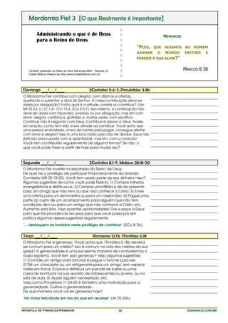 Apostila de Finanças Pessoais Ganancia.com.brGanancia.com.brGanancia.com.brGanancia.com.br38
Mordomia Fiel 3 [O que Realmente é Importante]
Administrando o que é de Deus
para o Reino de Deus
Também publicado no Diário de Hora Silenciosa 2007 - Semana 52
Clubes Bíblicos Palavra da Vida (www.clubesbiblicos.com.br)
$
$
$
$
$
$
$
$
$
$
MEMORIZE
"POIS, QUE ADIANTA AO HOMEM
GANHAR O MUNDO INTEIRO E
PERDER A SUA ALMA?"
MARCOS 8.36
Domingo ___/___/____ 2Coríntios 9.6-7; Provérbios 3.9b
O Mordomo Fiel contribui com alegria, com dízimos e ofertas,
auxiliando a sustentar a obra do Senhor. A nossa contribuição deve ser
dada por obrigação? Então qual é a atitude correta ao contribuir? (Ver
Mt 23.23; Lc 21.1-4; 1Co 13.3; 2Co 9.5-7). Isso mesmo, a contribuição não
deve ser dada com hipocrisia, avareza ou por obrigação, mas sim com
amor, alegria, confiança, gratidão e, muitas vezes, com sacrifício.
Contribuir não é negociar com Deus. Contribuir é adorar a Deus. Avalie,
em oração, como tem sido a sua atitude ao contribuir. Você acha que
uma pessoa endividada, cheia de contas para pagar, consegue ofertar
com amor e alegria? Essa é uma boa razão para não ter dívidas. Deus não
está tão preocupado com a quantidade, mas sim, com o coração!
Você tem contribuído regularmente de alguma forma? Se não, o
que você pode fazer a partir de hoje para mudar isso?
Segunda ___/___/____ 2Coríntios 8.1-7; Mateus 28.18-20
O Mordomo Fiel investe na expansão do Reino de Deus.
Ele quer ter o privilégio de participar financeiramente da Grande
Comissão (Mt 28.18-20). Você tem usado parte do seu dinheiro nisso?
Algumas sugestões de como você pode fazê-lo: 1) Compre folhetos
evangelísticos e distribua-os; 2) Compre uma Bíblia e dê de presente
para um amigo que não tem ou que não conhece a Cristo; 3) Envie
uma oferta para um seminarista ou para um missionário; 4) Pague uma
parte do custo de um acampamento para alguém que não tem
condições de ir ou para um amigo que não conhece a Cristo; etc.
Aumente esta lista. Veja quantas oportunidades! Ore e peça a Deus
para que Ele providencie recursos para que você possa pôr em
prática algumas dessas sugestões regularmente.
"... destaquem-se também neste privilégio de contribuir" (2Co 8.7b).
Terça ___/___/____ Romanos 12.13; 1Timóteo 6.18
O Mordomo Fiel é generoso. Você acha que 1Timóteo 6.18b deveria
ser comum para um cristão? Isso é comum na vida dos cristãos da sua
igreja? A generosidade é uma excelente maneira de combatermos o
nosso egoísmo. Você tem sido generoso? Veja algumas sugestões:
1) Convide um amigo para lanchar e pague o lanche para ele;
2) Dê um chocolate ou um refrigerante para um amigo, sem esperar
nada em troca; 3) Leve e distribua um pacote de balas ou uma
caixa de bombons na sua reunião de adolescentes ou jovens, ou na
sala de aula; 4) Ajude alguém necessitado; etc.
Veja como Provérbios 11.24-25 é também uma motivação para a
generosidade. Cultive a generosidade.
De que maneira você vai ser generoso hoje?
"Há maior felicidade em dar do que em receber" (At 20.35b).
 