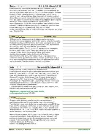 Apostila de Finanças Pessoais Ganancia.com.brGanancia.com.brGanancia.com.brGanancia.com.br39
Quarta ___/___/____ Jó 1.1-3; 42.5-6; Lucas 9.57-62
O Mordomo Fiel estabelece um estilo de vida coerente com o
propósito que Deus tem para ele. Compare a vida espiritual de Jó,
Abraão, José, Davi, Jesus e Paulo com o patrimônio material que eles
possuíam. Você perceberá que o patrimônio de cada um era
coerente com o propósito que Deus tinha para a vida de cada um
deles. Quanto a você: o seu patrimônio material ou o patrimônio que
você deseja alcançar está de acordo com o propósito de Deus para
a sua vida ou isso o está impedindo de seguir a Jesus
verdadeiramente? Você vive fazendo planos para ficar rico? Você
estuda ou trabalha apenas para ganhar dinheiro ou você faz essas
coisas para cumprir o propósito de Deus em sua vida?
Avalie o seu estilo de vida, as suas motivações, e entregue o seu futuro
nas mãos de Deus.
Quinta ___/___/____ Filipenses 4.11-13
O Mordomo Fiel experimenta uma vida de contentamento.
O contentamento precisa ser aprendido? Mesmo estando na prisão,
Paulo demonstrou contentamento. Como ele conseguiu isso (v.13)?
O contentamento depende das circunstâncias? Não, depende do
seu coração. Veja algumas atitudes que revelam
descontentamento: cobiça, ganância, ter dívidas, ser desonesto,
reclamar do trabalho ou do salário, etc. Que outras atitudes
mostram a falta de contentamento? Aliste. Note que a
desobediência aos princípios de Mordomia Fiel gera
descontentamento. O mundo nos incentiva a nunca estarmos
contentes com o que temos. Devemos sempre querer mais. O que
você deve fazer para experimentar uma vida de contentamento?
Você demonstra contentamento com as suas posses?
Sexta ___/___/____ Marcos 8.34-38; Hebreus 11.13-16
O Mordomo Fiel vive na perspectiva da Eternidade.
O Mordomo Fiel entende que a Eternidade é mais importante que
qualquer coisa deste mundo (Mc 8.36). Se a pergunta do verso 36
fosse feita diretamente a você, o que você responderia? Lendo
Hebreus 11, o que a Bíblia diz que Abel, Enoque, Noé e Abraão
esperavam (v.16)? Veja também Mateus 6.20; Colossenses 3.2;
2Coríntios 4.18 e Apocalipse 3.21. A esperança da vida eterna está
fazendo alguma diferença no modo como você vive? Você tem
vivido na perspectiva da Eternidade?
Compartilhe com alguém que não conhece a Jesus sobre a vida
eterna que somente Deus pode dar.
"Mantenham o pensamento nas coisas do alto,
e não nas coisas terrenas" (Cl 3.2).
Sábado ___/___/____ Mateus 25.14-31
Que princípios de Mordomia Fiel você pode encontrar na
parábola dos talentos? O que mais lhe chamou à atenção?
Você também quer ouvir do Senhor as palavras do verso 23? Então,
fique atento! Saiba que o dinheiro e os bens materiais têm grande
potencial de "subornar" o seu coração (Mt 6.21,24) e desviar você
do propósito de Deus (1Tm 6.10b). Não permita isso! Que o Senhor o
auxilie a se tornar um Mordomo Fiel.
Nessas últimas semanas, estudamos sobre dinheiro e bens materiais
na perspectiva bíblica. Se você conhece alguém que está com
problemas financeiros, compartilhe esses devocionais com essa
pessoa. Podemos também lhe dar sugestões de livros e outros
materiais de estudo de finanças.
Escreva-nos: info@ganancia.com.br.
 