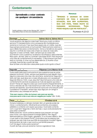 Apostila de Finanças Pessoais Ganancia.com.brGanancia.com.brGanancia.com.brGanancia.com.br40
Contentamento
Aprendendo a estar contente
em qualquer circunstância
Também publicado no Diário de Hora Silenciosa 2007 - Semana 3
Clubes Bíblicos Palavra da Vida (www.clubesbiblicos.com.br)
$
$
$
$
$
$
$
$
$
$
MEMORIZE
"APRENDI O SEGREDO DE VIVER
CONTENTE EM TODA E QUALQUER
SITUAÇÃO, SEJA BEM ALIMENTADO,
SEJA COM FOME, TENDO MUITO OU
PASSANDO NECESSIDADE. TUDO
POSSO NAQUELE QUE ME FORTALECE".
FILIPENSES 4.12-13
Domingo ___/___/____ Salmos 135.5-6; Salmos 119.1-3
Você reclamou de alguma coisa hoje? Murmurou muito na última
semana? É impressionante como as pessoas têm facilidade para
reclamar e murmurar. É isso que Deus espera de um cristão, que ele
fique sempre reclamando e murmurando? Nesta semana veremos o
que a Bíblia fala sobre contentamento. Temos a tendência de querer
assumir o controle da nossa vida e fazer as coisas do nosso jeito,
segundo a nossa vontade. Assim, sempre que as coisas não
acontecem como queremos, lá estamos nós irritados e descontentes.
Mas quem, de fato, está no controle? Leia Isaías 55.8-9. Para alcançar
uma vida de contentamento é necessário: 1) Reconhecer que Deus
está no controle; 2) Viver na Sua dependência; 3) Aceitar a Sua
vontade. Exercite isso a partir de hoje.
Que tal fazer uma lista das coisas pelas quais você é grato a Deus?
Segunda ___/___/____ Filipenses 2.3-4; Marcos 10.45
Outra razão pela qual murmuramos é que queremos que as outras
pessoas nos sirvam. Então, sempre que esperamos que alguém faça
alguma coisa para nós e isso não acontece, reclamamos. Segundo o
texto de hoje, qual deve ser a nossa atitude para com as pessoas?
Segundo Marcos 10.45, o que Jesus fez? Que tal buscar uma vida de
contentamento servindo as pessoas ao invés de esperar que elas o
sirvam? Pense em alguma coisa que você reclama freqüentemente, e
tome a decisão de não mais reclamar por este motivo. Se for algo que
precisa ser resolvido, que tal envolver-se e procurar uma solução para
o problema? E também, ainda hoje, faça algo por um amigo e
demonstre o seu interesse em servi-lo.
"Pois nem mesmo o Filho do homem veio para ser servido,
mas para servir e dar a sua vida em resgate por muitos" (Mc 10.45).
Terça ___/___/____ 1Timóteo 6.6-8
Os bens materiais e o dinheiro também têm um grande poder de
minar o contentamento. Dificilmente encontramos uma pessoa
satisfeita e contente com aquilo que possui. Você está contente
com o que tem? Segundo o texto de hoje, o que você precisaria ter
para estar contente?
Reflita sobre isto: Você conhece pessoas que possuem um lugar
para morar, com água potável e energia elétrica, têm alguns
eletrodomésticos como fogão, geladeira, TV e chuveiro elétrico, têm
o que vestir e não passam fome? Você sabia que as pessoas que
possuem isso são mais ricas que 90% da população mundial? Agora,
tente lembrar de tudo o que você ou sua família possuem.
E aí? Há algum motivo para reclamar?
A partir de hoje, procure reclamar menos e agradecer mais.
 