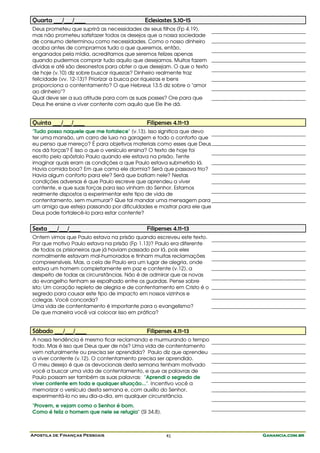 Apostila de Finanças Pessoais Ganancia.com.brGanancia.com.brGanancia.com.brGanancia.com.br41
Quarta ___/___/____ Eclesiastes 5.10-15
Deus prometeu que suprirá as necessidades de seus filhos (Fp 4.19),
mas não prometeu satisfazer todos os desejos que a nossa sociedade
de consumo determinou como necessidades. Como o nosso dinheiro
acaba antes de comprarmos tudo o que queremos, então,
enganados pela mídia, acreditamos que seremos felizes apenas
quando pudermos comprar tudo aquilo que desejamos. Muitos fazem
dívidas e até são desonestos para obter o que desejam. O que o texto
de hoje (v.10) diz sobre buscar riquezas? Dinheiro realmente traz
felicidade (vv. 12-13)? Priorizar a busca por riquezas e bens
proporciona o contentamento? O que Hebreus 13.5 diz sobre o "amor
ao dinheiro"?
Qual deve ser a sua atitude para com as suas posses? Ore para que
Deus lhe ensine a viver contente com aquilo que Ele lhe dá.
Quinta ___/___/____ Filipenses 4.11-13
"Tudo posso naquele que me fortalece" (v.13). Isso significa que devo
ter uma mansão, um carro de luxo na garagem e todo o conforto que
eu penso que mereço? É para objetivos materiais como esses que Deus
nos dá forças? É isso o que o versículo ensina? O texto de hoje foi
escrito pelo apóstolo Paulo quando ele estava na prisão. Tente
imaginar quais eram as condições a que Paulo estava submetido lá.
Havia comida boa? Em que cama ele dormia? Será que passava frio?
Havia algum conforto para ele? Será que batiam nele? Nestas
condições adversas é que Paulo escreve que aprendeu a viver
contente, e que suas forças para isso vinham do Senhor. Estamos
realmente dispostos a experimentar este tipo de vida de
contentamento, sem murmurar? Que tal mandar uma mensagem para
um amigo que esteja passando por dificuldades e mostrar para ele que
Deus pode fortalecê-lo para estar contente?
Sexta ___/___/____ Filipenses 4.11-13
Ontem vimos que Paulo estava na prisão quando escreveu este texto.
Por que motivo Paulo estava na prisão (Fp 1.13)? Paulo era diferente
de todos os prisioneiros que já haviam passado por lá, pois eles
normalmente estavam mal-humorados e tinham muitas reclamações
compreensíveis. Mas, a cela de Paulo era um lugar de alegria, onde
estava um homem completamente em paz e contente (v.12), a
despeito de todas as circunstâncias. Não é de admirar que as novas
do evangelho tenham se espalhado entre os guardas. Pense sobre
isto: Um coração repleto de alegria e de contentamento em Cristo é o
segredo para causar este tipo de impacto em nossos vizinhos e
colegas. Você concorda?
Uma vida de contentamento é importante para o evangelismo?
De que maneira você vai colocar isso em prática?
Sábado ___/___/____ Filipenses 4.11-13
A nossa tendência é mesmo ficar reclamando e murmurando o tempo
todo. Mas é isso que Deus quer de nós? Uma vida de contentamento
vem naturalmente ou precisa ser aprendida? Paulo diz que aprendeu
a viver contente (v.12). O contentamento precisa ser aprendido.
O meu desejo é que os devocionais desta semana tenham motivado
você a buscar uma vida de contentamento, e que as palavras de
Paulo possam ser também as suas palavras: "Aprendi o segredo de
viver contente em toda e qualquer situação...". Incentivo você a
memorizar o versículo desta semana e, com auxílio do Senhor,
experimentá-lo no seu dia-a-dia, em qualquer circunstância.
"Provem, e vejam como o Senhor é bom.
Como é feliz o homem que nele se refugia" (Sl 34.8).
 