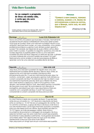 Apostila de Finanças Pessoais Ganancia.com.brGanancia.com.brGanancia.com.brGanancia.com.br42
Vida Bem-Sucedida
Se eu cumprir o propósito
de Deus em minha vida,
é certo que ela será
bem-sucedida.
Também publicado no Diário de Hora Silenciosa 2009 - Semana 52
Clubes Bíblicos Palavra da Vida (www.clubesbiblicos.com.br)
$
$
$
$
$
$
$
$
$
$
MEMORIZE
"COMBATI O BOM COMBATE, TERMINEI
A CORRIDA, GUARDEI A FÉ. AGORA ME
ESTÁ RESERVADA A COROA DA JUSTIÇA,
QUE O SENHOR, JUSTO JUIZ, ME DARÁ
NAQUELE DIA".
2TIMÓTEO 4.7-8A
Domingo ___/___/____ Lucas 12.15; Eclesiastes 5.10
Nunca encontrei uma pessoa que buscasse o fracasso. Normalmente
as pessoas traçam planos e estabelecem alvos para obter sucesso.
Você quer ter sucesso? Quer uma vida bem-sucedida? Qual é a sua
ambição? Será que fama, poder, um curso universitário, uma carreira
profissional promissora ou ganhar muito dinheiro podem garantir o
sucesso? Na verdade, isso depende de quais critérios vamos utilizar
para medir o sucesso. A questão é a seguinte: queremos uma vida de
sucesso seguindo os padrões deste mundo ou uma vida bem-
sucedida aos olhos de Deus? Segundo os versículos de hoje, o dinheiro
e os bens materiais são uma boa medida de sucesso? Por quê?
Nesta semana vamos analisar a vida de duas pessoas da Bíblia e
aprender como ter uma vida bem-sucedida diante de Deus.
Segunda ___/___/____ João 4.34; 6.38
Jesus teve uma vida bem-sucedida? Se alguém teve uma vida
realmente bem-sucedida diante de Deus, esse foi Jesus. Então, se
quisermos ter uma vida bem-sucedida, precisamos olhar
primeiramente para Ele. O que era mais importante para Jesus: ter
conforto, comer bem, viajar, ser popular e ganhar muito dinheiro ou
cumprir o propósito de Deus? Os versículos de hoje nos dizem o que
era realmente importante para Ele. Note que o Mestre não tinha
nem onde reclinar a cabeça (Lc 9.58) e nunca ganhou muito
dinheiro. Leia também Marcos 10.45. Jesus sabia qual era o propósito
de Deus para a sua vida? Se você observar com atenção os
evangelhos, perceberá que tudo o que Jesus falava e fazia era
coerente com o propósito de Deus. E você? Tem buscado
compreender e cumprir o propósito de Deus para sua vida?
Terça ___/___/____ Atos 9.1-19
Em Atos 9 temos o relato da conversão de Saulo. O que ele fazia
antes da sua conversão (vv. 1-2)? Qual era a reputação de Saulo
entre os crentes (vv. 13-14)? Ele era um perseguidor de crentes, mas
no caminho a Damasco, a graça de Deus o alcançou e ele teve a
sua vida transformada. E já foi logo informado qual seria o propósito
para sua vida desse ponto em diante. Que propósito era esse (vv.
15-17)? Agora, ao invés de perseguir cristãos, Saulo tinha a
incumbência de proclamar a mensagem do evangelho. Ele ficou
sabendo também que não seria nada fácil cumprir esse propósito.
Iria enfrentar muitos desafios e sofrimentos. Você gostaria de receber
uma missão assim? Tem alguma área em que você não esteja
obedecendo a Deus por que acha muito difícil?
Hoje, peça para um amigo que ore por você sobre essa questão.
 