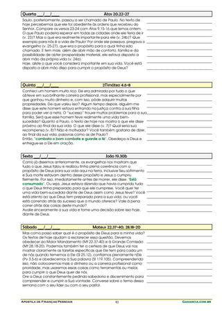 Apostila de Finanças Pessoais Ganancia.com.brGanancia.com.brGanancia.com.brGanancia.com.br43
Quarta ___/___/____ Atos 20.22-27
Saulo, posteriormente, passou a ser chamado de Paulo. No texto de
hoje percebemos que ele foi obediente às ordens que recebeu do
Senhor. Compare os versos 23-24 com Atos 9.15-16 que lemos ontem.
O que Paulo poderia esperar em todas as cidades onde ele teria de ir
(v. 23)? Mas o que era realmente importante para ele (v. 24b)? Que
exemplo para nós é a vida de Paulo! Por onde ele passava, pregava o
evangelho (v. 25-27), que era o propósito para o qual tinha sido
chamado. E tem mais: além de abrir mão de conforto, família e da
possibilidade de obter prosperidade material, ele estava disposto a
abrir mão da própria vida (v. 24a).
Hoje, aliste o que você considera importante em sua vida. Você está
disposto a abrir mão disso para cumprir o propósito de Deus?
Quinta ___/___/____ 2Timóteo 4.6-8
Conheci um homem muito rico. Ele era admirado por tudo o que
obteve em sua brilhante carreira profissional, mas especialmente por
que ganhou muito dinheiro e, com isso, pôde adquirir muitas
propriedades. De que valeu isso? Algum tempo depois, alguém me
disse que este homem estava entrando na justiça contra a sua filha
para poder ver a neta. O “sucesso” trouxe muitos problemas para a sua
família. Será que esse homem teve realmente uma vida bem-
sucedida? Quanto a Paulo, o texto de hoje nos mostra o que ele disse
próximo ao final da sua vida. O que ele disse (v. 7)? Qual seria sua
recompensa (v. 8)? Não é motivador? Você também gostaria de dizer,
ao final da sua vida, palavras como as de Paulo?
Então, "combata o bom combate e guarde a fé". Obedeça a Deus e
entregue-se a Ele em oração.
Sexta ___/___/____ João 19.30b
Como já dissemos anteriormente, os evangelhos nos mostram que
tudo o que Jesus falou e realizou tinha plena coerência com o
propósito de Deus para sua vida aqui na terra, inclusive Seu sofrimento
e Sua morte estavam dentro desse propósito e Jesus o cumpriu
fielmente. Por isso, imediatamente antes de morrer, ele disse: "Está
consumado". Ou seja, Jesus estava dizendo que havia cumprido tudo
o que Deus tinha preparado para que ele cumprisse. Você quer ter
uma vida bem-sucedida diante de Deus assim como Jesus teve? Você
está atento ao que Deus tem preparado para a sua vida, ou você
está correndo atrás do sucesso que o mundo oferece? Vale à pena
correr atrás das coisas deste mundo?
Avalie sinceramente a sua vida e tome uma decisão sobre isso hoje,
diante de Deus.
Sábado ___/___/____ Mateus 22.37-40; 28.18-20
Mas como posso saber qual é o propósito de Deus para a minha vida?
Os textos de hoje ajudam a esclarecer essa questão. Devemos
obedecer ao Maior Mandamento (Mt 22.37-40) e à Grande Comissão
(Mt 28.18-20). Podemos também ter a certeza de que Deus vai nos
mostrar claramente as tarefas específicas que Ele tem para cada um
de nós quando tememos a Ele (Sl 25.12), confiamos plenamente nEle
(Pv 3.5-6) e obedecemos à Sua palavra (Sl 119.105). Compreendendo
isso, não colocaremos mais o dinheiro ou a carreira profissional como
prioridade, mas usaremos essas coisas como ferramentas ou meios
para cumprir o que Deus quer de nós.
Ore a Deus constantemente pedindo sabedoria e discernimento para
compreender e cumprir a Sua vontade. Converse sobre o tema dessa
semana com o seu líder ou com o seu pastor.
 