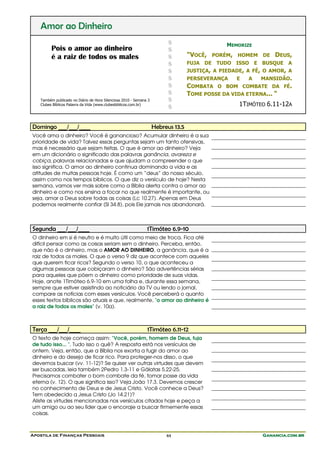 Apostila de Finanças Pessoais Ganancia.com.brGanancia.com.brGanancia.com.brGanancia.com.br44
Amor ao Dinheiro
Pois o amor ao dinheiro
é a raiz de todos os males
Também publicado no Diário de Hora Silenciosa 2010 - Semana 3
Clubes Bíblicos Palavra da Vida (www.clubesbiblicos.com.br)
$
$
$
$
$
$
$
$
$
$
MEMORIZE
"VOCÊ, PORÉM, HOMEM DE DEUS,
FUJA DE TUDO ISSO E BUSQUE A
JUSTIÇA, A PIEDADE, A FÉ, O AMOR, A
PERSEVERANÇA E A MANSIDÃO.
COMBATA O BOM COMBATE DA FÉ.
TOME POSSE DA VIDA ETERNA... "
1TIMÓTEO 6.11-12A
Domingo ___/___/____ Hebreus 13.5
Você ama o dinheiro? Você é ganancioso? Acumular dinheiro é a sua
prioridade de vida? Talvez essas perguntas sejam um tanto ofensivas,
mas é necessário que sejam feitas. O que é amor ao dinheiro? Veja
em um dicionário o significado das palavras ganância, avareza e
cobiça, palavras relacionadas e que ajudam a compreender o que
isso significa. O amor ao dinheiro continua dominando a vida e as
atitudes de muitas pessoas hoje. É como um “deus” do nosso século,
assim como nos tempos bíblicos. O que diz o versículo de hoje? Nesta
semana, vamos ver mais sobre como a Bíblia alerta contra o amor ao
dinheiro e como nos ensina a focar no que realmente é importante, ou
seja, amar a Deus sobre todas as coisas (Lc 10.27). Apenas em Deus
podemos realmente confiar (Sl 34.8), pois Ele jamais nos abandonará.
Segunda ___/___/____ 1Timóteo 6.9-10
O dinheiro em si é neutro e é muito útil como meio de troca. Fica até
difícil pensar como as coisas seriam sem o dinheiro. Perceba, então,
que não é o dinheiro, mas o AMOR AO DINHEIRO, a ganância, que é a
raiz de todos os males. O que o verso 9 diz que acontece com aqueles
que querem ficar ricos? Segundo o verso 10, o que aconteceu a
algumas pessoas que cobiçaram o dinheiro? São advertências sérias
para aqueles que põem o dinheiro como prioridade de suas vidas.
Hoje, anote 1Timóteo 6.9-10 em uma folha e, durante essa semana,
sempre que estiver assistindo ao noticiário da TV ou lendo o jornal,
compare as notícias com esses versículos. Você perceberá o quanto
esses textos bíblicos são atuais e que, realmente, "o amor ao dinheiro é
a raiz de todos os males" (v. 10a).
Terça ___/___/____ 1Timóteo 6.11-12
O texto de hoje começa assim: "Você, porém, homem de Deus, fuja
de tudo isso... ". Tudo isso o quê? A resposta está nos versículos de
ontem. Veja, então, que a Bíblia nos exorta a fugir do amor ao
dinheiro e do desejo de ficar rico. Para proteger-nos disso, o que
devemos buscar (vv. 11-12)? Se quiser ver outras virtudes que devem
ser buscadas, leia também 2Pedro 1.3-11 e Gálatas 5.22-25.
Precisamos combater o bom combate da fé, tomar posse da vida
eterna (v. 12). O que significa isso? Veja João 17.3. Devemos crescer
no conhecimento de Deus e de Jesus Cristo. Você conhece a Deus?
Tem obedecido a Jesus Cristo (Jo 14.21)?
Aliste as virtudes mencionadas nos versículos citados hoje e peça a
um amigo ou ao seu líder que o encoraje a buscar firmemente essas
coisas.
 
