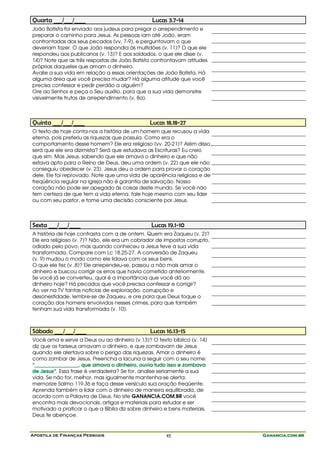Apostila de Finanças Pessoais Ganancia.com.brGanancia.com.brGanancia.com.brGanancia.com.br45
Quarta ___/___/____ Lucas 3.7-14
João Batista foi enviado aos judeus para pregar o arrependimento e
preparar o caminho para Jesus. As pessoas iam até João, eram
confrontadas dos seus pecados (vv. 7-9), e perguntavam o que
deveriam fazer. O que João respondia às multidões (v. 11)? O que ele
respondeu aos publicanos (v. 13)? E aos soldados, o que ele disse (v.
14)? Note que as três respostas de João Batista confrontavam atitudes
próprias daqueles que amam o dinheiro.
Avalie a sua vida em relação a essas orientações de João Batista. Há
alguma área que você precisa mudar? Há alguma atitude que você
precisa confessar e pedir perdão a alguém?
Ore ao Senhor e peça o Seu auxílio, para que a sua vida demonstre
visivelmente frutos de arrependimento (v. 8a).
Quinta ___/___/____ Lucas 18.18-27
O texto de hoje conta-nos a história de um homem que recusou a vida
eterna, pois preferiu as riquezas que possuía. Como era o
comportamento desse homem? Ele era religioso (vv. 20-21)? Além disso,
será que ele era dizimista? Será que estudava as Escrituras? Eu creio
que sim. Mas Jesus, sabendo que ele amava o dinheiro e que não
estava apto para o Reino de Deus, deu uma ordem (v. 22) que ele não
conseguiu obedecer (v. 23). Jesus deu a ordem para provar o coração
dele. Ele foi reprovado. Note que uma vida de aparência religiosa e de
freqüência regular na igreja não é garantia de salvação. Nosso
coração não pode ser apegado às coisas deste mundo. Se você não
tem certeza de que tem a vida eterna, fale hoje mesmo com seu líder
ou com seu pastor, e tome uma decisão consciente por Jesus.
Sexta ___/___/____ Lucas 19.1-10
A história de hoje contrasta com a de ontem. Quem era Zaqueu (v. 2)?
Ele era religioso (v. 7)? Não, ele era um cobrador de impostos corrupto,
odiado pelo povo, mas quando conheceu a Jesus teve a sua vida
transformada. Compare com Lc 18.25-27. A conversão de Zaqueu
(v. 9) mudou o modo como ele lidava com os seus bens.
O que ele fez (v .8)? Ele arrependeu-se, passou a não mais amar o
dinheiro e buscou corrigir os erros que havia cometido anteriormente.
Se você já se converteu, qual é a importância que você dá ao
dinheiro hoje? Há pecados que você precisa confessar e corrigir?
Ao ver na TV tantas notícias de exploração, corrupção e
desonestidade, lembre-se de Zaqueu, e ore para que Deus toque o
coração dos homens envolvidos nesses crimes, para que também
tenham sua vida transformada (v. 10).
Sábado ___/___/____ Lucas 16.13-15
Você ama e serve a Deus ou ao dinheiro (v.13)? O texto bíblico (v. 14)
diz que os fariseus amavam o dinheiro, e que zombavam de Jesus
quando ele alertava sobre o perigo das riquezas. Amar o dinheiro é
como zombar de Jesus. Preencha a lacuna a seguir com o seu nome:
“_________________, que amava o dinheiro, ouvia tudo isso e zombava
de Jesus”. Essa frase é verdadeira? Se for, analise seriamente a sua
vida. Se não for, melhor, mas igualmente mantenha-se alerta:
memorize Salmo 119.36 e faça desse versículo sua oração freqüente.
Aprenda também a lidar com o dinheiro de maneira equilibrada, de
acordo com a Palavra de Deus. No site GANANCIA.COM.BR você
encontra mais devocionais, artigos e materiais para estudar e ser
motivado a praticar o que a Bíblia diz sobre dinheiro e bens materiais.
Deus te abençoe.
 