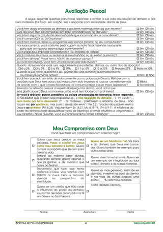 Apostila de Finanças Pessoais Ganancia.com.brGanancia.com.brGanancia.com.brGanancia.com.br49
AAvvaalliiaaççããoo PPeessssooaall
A seguir, algumas questões para você responder e avaliar a sua vida em relação ao dinheiro e aos
bens materiais. Por favor, em oração, leia e responda com sinceridade, diante de Deus.
Você tem dado prioridade ao dinheiro e aos bens materiais além do que deveria? Sim Não
Suas decisões têm sido tomadas com base principalmente no dinheiro? Sim Não
Você tem alguma atitude de desonestidade que incomoda a sua consciência? Sim Não
Você compra CDs ou DVDs piratas? Sim Não
Você tem músicas, filmes ou programas sem licença (piratas) no seu computador? Sim Não
Nas suas compras, você costuma pedir cupom ou nota fiscal, fazendo a sua parte
para que os impostos sejam pagos corretamente? Sim Não
Você paga seus impostos corretamente? (Ex: Imposto de Renda) Sim Não
Você costuma murmurar ou reclamar do seu trabalho ou do salário (sustento)? Sim Não
Você tem dívidas? Você tem o hábito de comprar a prazo? Sim Não
Se você tem dívidas, você tem um plano para sair das dívidas? Sim Não
Quanto da sua renda você usa regularmente para ofertas, dízimos ou outro tipo de doação?
0 a 2% 3 a 5% 6 a 9% 10% 11 a 15% 16 a 25% Mais de 25% Mais de 50%
Quando a sua renda aumenta o seu padrão de vida aumenta automaticamente
(ou talvez já aumente antes)? Sim Não
Você tem buscado um estilo de vida coerente com a palavra de Deus (a Bíblia) e com o
propósito que Deus tem para a sua vida ou tem sido impelido a buscar um estilo de vida
de acordo com o que a nossa Sociedade de consumo prega e quer impor às pessoas?
Bíblia
Sociedade
Baseado na reflexão pessoal a respeito das perguntas acima, você acha que
está glorificando a Deus na maneira como você tem lidado com o dinheiro? Sim Não
Se você é diácono, pastor, presbítero ou ocupa uma posição de liderança, leia e responda:
"É necessário que o [líder] seja irrepreensível... e não apegado ao dinheiro..." (1Tm 3.2,3). "...
nem ávido por lucro desonesto" (Tt 1.7). "[Líderes]... pastoreiem o rebanho de Deus... não
façam isso por ganância, mas com o desejo de servir" (1Pe 5.2). "Vocês não podem servir a
Deus e ao dinheiro" (Mt 6.24). Veja também Ex 18.21, Mc 4.18-19, 1Tm 6.9-11. A influência do
poder do dinheiro pode desqualificar você da liderança e tornar infrutífero e vergonhoso o
seu ministério. Nesta questão, você se considera apto para a liderança? Sim Não
MMeeuu CCoommpprroommiissssoo ccoomm DDeeuuss
Você quer fazer um compromisso com o Senhor hoje?
Quero que Jesus perdoe os meus
pecados. Passo a confiar em Jesus
como meu Salvador e Senhor. Quero
cumprir o propósito que Ele tem para
a minha vida.
Quero ser um Mordomo Fiel dos bens
e do dinheiro que Deus me conce-
der. Quero também ser exemplo para
outros nessa área.
Evitarei ao máximo fazer dívidas,
buscando sempre gastar apenas o
que já ganhei, e de maneira que
honre ao Senhor.
Quero viver honestamente. Quero ser
um exemplo de integridade ao lidar
com o dinheiro e as posses materiais.
Reconheço que tudo que tenho
pertence a Deus. Vou honrá-lo com
TODOS os meus bens e recursos,
vivendo na perspectiva da
eternidade.
Quero ser mais generoso. Além de ser
dizimista, investirei na obra do Senhor
e na vida de outras pessoas uma
parte (____%) dos meus recursos.
Quero ser um cristão que não cede
à influência do poder do dinheiro;
vou tomar decisões alicerçado na fé
em Deus e na Sua Palavra.
Outra decisão. Escreva.
_________________________ ______________________ ___________________
Nome Assinatura Data
 