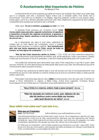 Apostila de Finanças Pessoais Ganancia.com.brGanancia.com.brGanancia.com.brGanancia.com.br5
OO AAccoonntteecciimmeennttoo MMaaiiss IImmppoorrttaannttee ddaa HHiissttóórriiaa
Por Marcos E. Fink
Constantemente encontro pessoas que estão em busca da verdade. Elas crêem que existe algo
que é a verdade, pois até o raciocínio lógico indica que a verdade existe, mas ainda não a
encontraram. Procuram-na na filosofia e na religião. Algumas preferem confiar na sua própria razão,
outras agem como se o dinheiro estivesse acima de tudo. Mas, infelizmente, esquecem-se de investigar
cuidadosamente aquele que reivindicou ser a verdade.
Disse Jesus: "Eu sou o caminho, a verdade e a vida" (Jo 14.6).
O apóstolo Paulo escreveu em 1Coríntios 15.3-6: "Cristo
morreu pelos nossos pecados, segundo as Escrituras, foi sepultado
e ressuscitou no terceiro dia, segundo as Escrituras, e apareceu a
Pedro e aos Doze. Depois, apareceu a mais de quinhentos irmãos
de uma só vez...".
Se a ressurreição de Jesus é uma farsa, realmente os
cristãos são os mais dignos de compaixão, como o próprio
apóstolo Paulo escreveu, no mesmo capítulo: "Se é somente para
esta vida que temos esperança em Cristo, somos de todos os
homens, os mais dignos de compaixão" (1Co 15.19).
"Mas de fato Cristo ressuscitou dentre os mortos..." (1Co 15.20). Se Cristo realmente ressuscitou,
esse é o acontecimento mais importante da História, pois, se Ele ressuscitou, tudo o que ensinou, pregou
e disse que acontecerá no futuro é verdadeiro, e isso tem implicações sérias para mim e para você.
Há evidências suficientes para demonstrar que Jesus Cristo ressuscitou e que Ele é quem disse
que era. Portanto, se você desconhece as implicações disso para a sua vida, recomendamos que tome
conhecimento disso enquanto é tempo.
Conhecer isso, posicionar-se diante disso e viver de acordo com isso é incomparavelmente mais
importante do que ter muito dinheiro e conforto nestes poucos anos (ou somente meses ou dias) que lhe
restam nesta terra.
Para saber mais sobre esse assunto, leia a Bíblia (comece lendo o livro de João; leia 1Coríntios 15;
estude o Novo Testamento e, depois, a Bíblia toda). Outros livros sugeridos: Conheça @Jesus
(www.ajesus.com.br) e Mais que um Carpinteiro (www.editorabetania.com.br).
"Jesus Cristo é o mesmo, ontem, hoje e para sempre". Hb 13.8
"Não há salvação em nenhum outro, pois, debaixo do céu
não há nenhum outro nome dado aos homens
pelo qual devamos ser salvos". At 4.12
Quer refletir mais sobre isso? Leia este livro...
Mais que um Carpinteiro
Autor: Josh McDowell Editora Betânia (www.editorabetania.com.br)
Josh McDowell pensava que os crentes eram todos "loucos". Ele os depreciava; discutia com eles,
argumentando contra sua fé. Mas, eventualmente, descobriu que tais argumentos não tinham
consistência. Jesus Cristo realmente era Deus encarnado. Josh tornou-se um pregador nos meios
universitários, desafiando à fé aqueles que eram tão céticos como ele próprio tinha sido.
Em "Mais que um Carpinteiro", Josh focaliza a pessoa que transformou sua vida – Jesus Cristo. Trata-
se de uma obra de cunho prático, para pessoas que estão duvidosas com relação à divindade de
Cristo, sua ressurreição, ou suas exigências sobre elas.
 