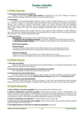Apostila de Finanças Pessoais Ganancia.com.brGanancia.com.brGanancia.com.brGanancia.com.br50
TTaarreeffaass ee DDeessaaffiiooss
Finanças Pessoais
I. Tarefas Sugeridas
1. Devocionais e Memorização de Versículos
Realize os devocionais contidos nesta apostila nas páginas 29 a 45. Leia e medite em todas as
referências bíblicas citadas. Memorize o versículo chave de cada semana.
2. Leitura Bíblica
a. Leia um dos evangelhos (Mateus, Marcos, Lucas ou João) e também Romanos 12 e 13, 2Coríntios 8
e 9, 1Timóteo 6 e Tiago 4 e 5. Identifique nesses textos bíblicos todas as passagens que falam sobre riquezas,
dinheiro, bens materiais e assuntos relacionados. Depois, em oração, selecione dez das passagens
encontradas, releia, medite e escreva as suas percepções sobre que ensino você entendeu que o texto
bíblico quer transmitir em cada uma dessas passagens escolhidas (pelo menos três linhas para cada
passagem).
b. Reflexão pessoal: Como cristão, você tem como objetivo imitar e obedecer a Jesus? Relendo o
que você escreveu a respeito das passagens que você selecionou, há alguma área da sua vida que precisa
de mudanças? Como você pretende praticar isso?
3. Leitura de um Livro
O Seu Dinheiro, Howard Dayton, Crown, Editora UDF (www.udf.org.br)
ou Cristãos em uma Sociedade de Consumo, John Benton, Editora Cultura Cristã (www.cep.org.br)
ou Fé e Finanças no Reino de Deus, Loren Cuningham, Editora Betânia (www.editorabetania.com.br)
Outras leituras sugeridas:
Finanças Pessoais:
- A Chave do Tesouro, Randy Alcorn, Editora Atos (adquira em www.livrariasaraiva.com.br)
- Multiplicadores de Talentos, Denny e Leesa Bellesi, Editora Vida (www.editoravida.com.br)
Finanças nos Negócios:
- Negócios à luz da Bíblia, Larry Burkett, Crown, Editora UDF (www.udf.org.br)
- Deus é o Dono do meu Negócio, Stanley Tam, Editora Betânia (www.editorabetania.com.br)
II. Desafios Pessoais
1. Para quem tem dívidas:
Faça um plano para se livrar das dívidas. Faça a lista de dívidas e o cronograma de pagamento. Não
desista enquanto não estiver livre de dívidas.
2. Para quem tem atitudes de desonestidade incomodando a consciência:
Ore e estabeleça um plano para resolver essas pendências.
3. Controle Financeiro e Orçamento Pessoal
Comece a utilizar um controle financeiro, para controlar os valores recebidos e planejar os gastos.
Considere a utilização do software grátis Ganância Finanças Pessoais, disponível no site Ganancia.com.br.
4. Transmita a outros o que está aprendendo
Transmita (ensine) para pelo menos uma pessoa o que você está aprendendo sobre princípios
bíblicos de finanças. Incentive alguém a realizar os devocionais sobre finanças e a ler um dos livros sugeridos.
III. Desafio Missionário
1. Doe uma Bíblia e um livreto evangelístico para um amigo que não conhece a Jesus.
2. Adote um adolescente ou jovem da sua igreja, influenciando-o a crescer na fé, no conhecimento e na
prática da Palavra de Deus: a) ore por ele; b) ajude-o a descobrir os seus dons e talentos, e incentive-o a usá-
los para servir aos outros; c) ajude-o com material devocional e livros cristãos; d) incentive-o a participar de
acampamentos, retiros e treinamentos de liderança; e) assuma parte dos custos disso.
3. Adote um seminarista e um missionário. Contribua regularmente e ore por eles.
4. Ore por um povo não alcançado pelo evangelho. Muitas etnias também ainda não têm a Bíblia traduzida
para a sua língua. Ore e invista nisso.
5. Ore regularmente por um país onde os cristãos são perseguidos. Envolva-se.
 