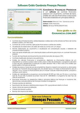 Apostila de Finanças Pessoais Ganancia.com.brGanancia.com.brGanancia.com.brGanancia.com.br52
SSooffttwwaarree GGrrááttiiss GGaannâânncciiaa FFiinnaannççaass PPeessssooaaiiss
Ganância Finanças Pessoais
é um software de controle financeiro
pessoal com orçamento, controle de bens,
análise de cálculos financeiros e educação
financeira baseada em princípios bíblicos.
Desenvolvedor: Marcos E. Fink - Ganancia.com.br
Licença: Grátis (Freeware)
Sistema: Windows 98/Me/2000/XP/Vista
Baixe grátis no site
GGaannaanncciiaa..ccoomm..bbrr!!!!
Funcionalidades
• Controle das entradas/receitas, saídas/despesas e saldos das contas através de Plano de Contas
simples e prático, em três níveis;
• Controle de contas correntes, aplicações financeiras e cartões de crédito;
• Visualização do balancete e do saldo de todas as contas com um clique;
• Permite elaboração do orçamento e visualização da comparação orçado x realizado de
maneira simples e prática;
• Texto de ajuda simplificado com orientação básica suficiente para iniciar um controle financeiro
pessoal;
• Função de importação de lançamentos de extrato bancário de arquivo OFX;
• Controle simplificado dos bens e do patrimônio;
• Análise de cálculos financeiros e empréstimos: digitando as informações básicas de um
empréstimo ou compra a prazo (valor à vista, prazo e valor da prestação), o programa calculará
a taxa de juros, apresentará a evolução do saldo devedor mês a mês e fará uma análise que
pode auxiliar a tomada de decisão;
• Análise de prazos e taxas de juros de empréstimos: Qual é o impacto do aumento ou diminuição
do prazo no montante de juros pagos de uma dívida? 60 ou 72 meses no financiamento de um
veículo? 10 ou 15 anos no financiamento de um imóvel? Calcule matematicamente, compare e
verifique você mesmo;
• Análise de capitalização e poupança: economizando R$ 287 por mês, por 30 anos, a uma taxa
real de 1% ao mês é possível acumular mais de R$ 1.000.000,00. O programa faz esse tipo de
cálculo facilmente;
• Educação financeira na perspectiva bíblica; princípios bíblicos de finanças e mordomia fiel;
devocionais e estudos bíblicos de finanças incluídos no programa;
• Diversas opções de relatórios;
• Exportação de cálculos e relatórios para arquivo CSV, que pode ser aberto no Excel;
• Ajuda e dicas de operacionalização;
• Criação de diversos usuários;
• Backup dos arquivos de dados.
 