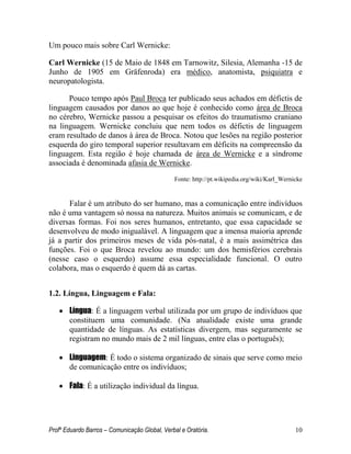 Profº Eduardo Barros – Comunicação Global, Verbal e Oratória. 10 
Um pouco mais sobre Carl Wernicke: 
Carl Wernicke (15 de Maio de 1848 em Tarnowitz, Silesia, Alemanha -15 de Junho de 1905 em Gräfenroda) era médico, anatomista, psiquiatra e neuropatologista. 
Pouco tempo após Paul Broca ter publicado seus achados em défictis de linguagem causados por danos ao que hoje é conhecido como área de Broca no cérebro, Wernicke passou a pesquisar os efeitos do traumatismo craniano na linguagem. Wernicke concluiu que nem todos os défictis de linguagem eram resultado de danos à área de Broca. Notou que lesões na região posterior esquerda do giro temporal superior resultavam em déficits na compreensão da linguagem. Esta região é hoje chamada de área de Wernicke e a síndrome associada é denominada afasia de Wernicke. 
Fonte: http://pt.wikipedia.org/wiki/Karl_Wernicke 
Falar é um atributo do ser humano, mas a comunicação entre indivíduos não é uma vantagem só nossa na natureza. Muitos animais se comunicam, e de diversas formas. Foi nos seres humanos, entretanto, que essa capacidade se desenvolveu de modo inigualável. A linguagem que a imensa maioria aprende já a partir dos primeiros meses de vida pós-natal, é a mais assimétrica das funções. Foi o que Broca revelou ao mundo: um dos hemisférios cerebrais (nesse caso o esquerdo) assume essa especialidade funcional. O outro colabora, mas o esquerdo é quem dá as cartas. 
1.2. Língua, Linguagem e Fala: 
 Língua: É a linguagem verbal utilizada por um grupo de indivíduos que constituem uma comunidade. (Na atualidade existe uma grande quantidade de línguas. As estatísticas divergem, mas seguramente se registram no mundo mais de 2 mil línguas, entre elas o português); 
 Linguagem: É todo o sistema organizado de sinais que serve como meio de comunicação entre os indivíduos; 
 Fala: É a utilização individual da língua. 
 