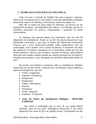 Profº Eduardo Barros – Comunicação Global, Verbal e Oratória. 11 
2. TEORIA DAS INTELIGÊNCIAS MÚLTIPLAS 
Cada vez mais o mercado de trabalho fica mais exigente e rigoroso, cobra-se do ser humano um ser mais plural e com mais habilidades, incluindo: dinamismo, espírito de liderança, comunicação, espírito de equipe etc. 
Hoje não se espera um único papel do indivíduo: ele precisa ser um profissional excelente, com habilidade para liderar e ser liderado, precisa ter equilíbrio emocional, ser criativo, comprometido e possuidor de outras características. 
As empresas não querem apenas um funcionário com um alto QI (Quociente de Inteligência). Aliado ao seu QI, ele precisa desenvolver suas habilidades emocionais, o que hoje se chama QE (Quociente Emocional). Exige-se que o novo profissional também tenha compromisso com sua comunidade, com o mundo, com o futuro do planeta. É necessário ver além das aparências. Os líderes conseguem ver as maravilhas ocultas por trás das formas aparentes. Observe, por exemplo, a semente do abacate: quem poderia dizer que uma simples semente guarda um enorme potencial em seu interior? Fazendo uma analogia, o que carregamos de potencial adormecido dentro de nós? 
De acordo com Gardner as pesquisas sobre as inteligências múltiplas ainda estão em sua fase inicial, e indicam que o ser humano é algo complexo e repleto de inteligências, que são: 
 Verbal - Lingüística; 
 Corporal - Cinestésica; 
 Interpessoal; 
 Intrapessoal; 
 Lógico - Matemática; 
 Musical; 
 Naturalista; 
 Visual - Espacial; 
 Espiritual - Existencial. 
 Autor da Teoria das Inteligências Múltiplas - HOWARD GARDNER 
Sua teoria é confundida com as teses de seu colega Daniel Goleman, autor do best-seller ―Inteligência Emocional‖ É um crítico implacável dos testes de QI e de aptidão escolar. Considerado um dos  