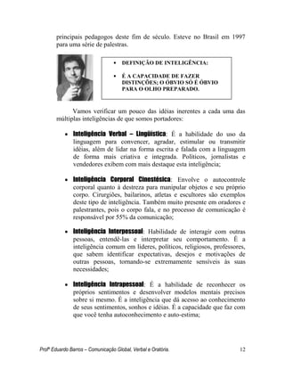Profº Eduardo Barros – Comunicação Global, Verbal e Oratória. 12 
principais pedagogos deste fim de século. Esteve no Brasil em 1997 para uma série de palestras. 
Vamos verificar um pouco das idéias inerentes a cada uma das múltiplas inteligências de que somos portadores: 
 Inteligência Verbal – Lingüística: É a habilidade do uso da linguagem para convencer, agradar, estimular ou transmitir idéias, além de lidar na forma escrita e falada com a linguagem de forma mais criativa e integrada. Políticos, jornalistas e vendedores exibem com mais destaque esta inteligência; 
 Inteligência Corporal Cinestésica: Envolve o autocontrole corporal quanto à destreza para manipular objetos e seu próprio corpo. Cirurgiões, bailarinos, atletas e escultores são exemplos deste tipo de inteligência. Também muito presente em oradores e palestrantes, pois o corpo fala, e no processo de comunicação é responsável por 55% da comunicação; 
 Inteligência Interpessoal: Habilidade de interagir com outras pessoas, entendê-las e interpretar seu comportamento. É a inteligência comum em líderes, políticos, religiosos, professores, que sabem identificar expectativas, desejos e motivações de outras pessoas, tornando-se extremamente sensíveis às suas necessidades; 
 Inteligência Intrapessoal: É a habilidade de reconhecer os próprios sentimentos e desenvolver modelos mentais precisos sobre si mesmo. É a inteligência que dá acesso ao conhecimento de seus sentimentos, sonhos e idéias. É a capacidade que faz com que você tenha autoconhecimento e auto-estima; 
•DEFINIÇÃO DE INTELIGÊNCIA: 
•É A CAPACIDADE DE FAZER DISTINÇÕES; O ÓBVIO SÓ É ÓBVIO PARA O OLHO PREPARADO. 
 