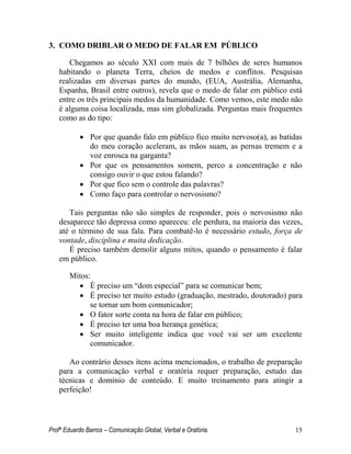 Profº Eduardo Barros – Comunicação Global, Verbal e Oratória. 15 
3. COMO DRIBLAR O MEDO DE FALAR EM PÚBLICO 
Chegamos ao século XXI com mais de 7 bilhões de seres humanos habitando o planeta Terra, cheios de medos e conflitos. Pesquisas realizadas em diversas partes do mundo, (EUA, Austrália, Alemanha, Espanha, Brasil entre outros), revela que o medo de falar em público está entre os três principais medos da humanidade. Como vemos, este medo não é alguma coisa localizada, mas sim globalizada. Perguntas mais frequentes como as do tipo: 
 Por que quando falo em público fico muito nervoso(a), as batidas do meu coração aceleram, as mãos suam, as pernas tremem e a voz enrosca na garganta? 
 Por que os pensamentos somem, perco a concentração e não consigo ouvir o que estou falando? 
 Por que fico sem o controle das palavras? 
 Como faço para controlar o nervosismo? 
Tais perguntas não são simples de responder, pois o nervosismo não desaparece tão depressa como apareceu: ele perdura, na maioria das vezes, até o término de sua fala. Para combatê-lo é necessário estudo, força de vontade, disciplina e muita dedicação. 
É preciso também demolir alguns mitos, quando o pensamento é falar em público. 
Mitos: 
 É preciso um ―dom especial‖ para se comunicar bem; 
 É preciso ter muito estudo (graduação, mestrado, doutorado) para se tornar um bom comunicador; 
 O fator sorte conta na hora de falar em público; 
 É preciso ter uma boa herança genética; 
 Ser muito inteligente indica que você vai ser um excelente comunicador. 
Ao contrário desses itens acima mencionados, o trabalho de preparação para a comunicação verbal e oratória requer preparação, estudo das técnicas e domínio de conteúdo. E muito treinamento para atingir a perfeição! 
 