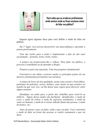 Profº Eduardo Barros – Comunicação Global, Verbal e Oratória. 16 
Seguem agora algumas dicas para você driblar o medo de falar em público: 
Em 1º lugar, você precisa desenvolver sua autoconfiança e aprender a pensar positivamente; 
Uma das razões para o medo é simplesmente o fato de não estar acostumado – portanto, treine, treine, treine; 
A prática irá proporcionar-lhe o reflexo. Para falar em público, o processo é semelhante ao de aprender a dirigir; 
Prepare-se para sua exposição. Uma boa pesquisa é fundamental; 
Concentre-se nas idéias e procure anotar os principais pontos do seu discurso, formatando previamente sua estrutura; 
A leitura de livros de boa qualidade, assim como assistir a bons filmes, participar de palestras, cursos, debates, estar atento ao que acontece no mundo em que você vive, vai lhe deixar mais seguro para discorrer sobre alguns assuntos; 
Identifique seu medo para, a partir daí, trabalhar para vencê-lo ou dribá-lo. Alguns desses medos são facilmente identificados: o medo de errar, o medo da crítica, o medo de expressar sentimentos, o medo de outro ser humano, o medo de se tornar ridículo diante das pessoas, o medo do branco etc; 
Antes de pensar como vai falar, saiba o que vai falar. Você controlará o medo de falar na frente das pessoas se souber exatamente o que vai dizer; 
Você sabia que os oradores profissionais ainda sentem medo ou ficam ansiosos antes de falar em público?  