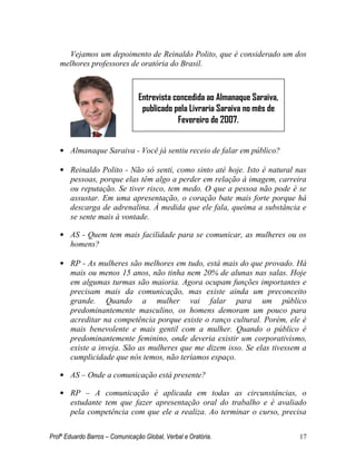 Profº Eduardo Barros – Comunicação Global, Verbal e Oratória. 17 
Vejamos um depoimento de Reinaldo Polito, que é considerado um dos melhores professores de oratória do Brasil. 
• Almanaque Saraiva - Você já sentiu receio de falar em público? 
• Reinaldo Polito - Não só senti, como sinto até hoje. Isto é natural nas pessoas, porque elas têm algo a perder em relação à imagem, carreira ou reputação. Se tiver risco, tem medo. O que a pessoa não pode é se assustar. Em uma apresentação, o coração bate mais forte porque há descarga de adrenalina. À medida que ele fala, queima a substância e se sente mais à vontade. 
• AS - Quem tem mais facilidade para se comunicar, as mulheres ou os homens? 
• RP - As mulheres são melhores em tudo, está mais do que provado. Há mais ou menos 15 anos, não tinha nem 20% de alunas nas salas. Hoje em algumas turmas são maioria. Agora ocupam funções importantes e precisam mais da comunicação, mas existe ainda um preconceito grande. Quando a mulher vai falar para um público predominantemente masculino, os homens demoram um pouco para acreditar na competência porque existe o ranço cultural. Porém, ele é mais benevolente e mais gentil com a mulher. Quando o público é predominantemente feminino, onde deveria existir um corporativismo, existe a inveja. São as mulheres que me dizem isso. Se elas tivessem a cumplicidade que nós temos, não teríamos espaço. 
• AS – Onde a comunicação está presente? 
• RP – A comunicação é aplicada em todas as circunstâncias, o estudante tem que fazer apresentação oral do trabalho e é avaliado pela competência com que ele a realiza. Ao terminar o curso, precisa 
Entrevista concedida ao Almanaque Saraiva, publicado pela Livraria Saraiva no mês de Fevereiro de 2007.  