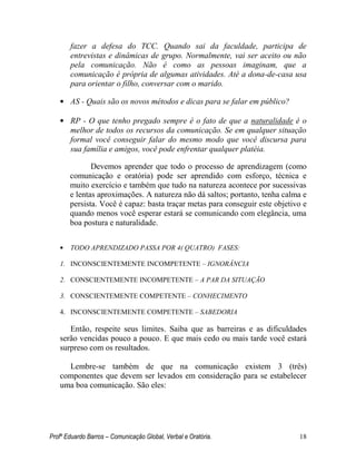 Profº Eduardo Barros – Comunicação Global, Verbal e Oratória. 18 
fazer a defesa do TCC. Quando sai da faculdade, participa de entrevistas e dinâmicas de grupo. Normalmente, vai ser aceito ou não pela comunicação. Não é como as pessoas imaginam, que a comunicação é própria de algumas atividades. Até a dona-de-casa usa para orientar o filho, conversar com o marido. 
• AS - Quais são os novos métodos e dicas para se falar em público? 
• RP - O que tenho pregado sempre é o fato de que a naturalidade é o melhor de todos os recursos da comunicação. Se em qualquer situação formal você conseguir falar do mesmo modo que você discursa para sua família e amigos, você pode enfrentar qualquer platéia. 
Devemos aprender que todo o processo de aprendizagem (como comunicação e oratória) pode ser aprendido com esforço, técnica e muito exercício e também que tudo na natureza acontece por sucessivas e lentas aproximações. A natureza não dá saltos; portanto, tenha calma e persista. Você é capaz: basta traçar metas para conseguir este objetivo e quando menos você esperar estará se comunicando com elegância, uma boa postura e naturalidade. 
• TODO APRENDIZADO PASSA POR 4( QUATRO) FASES: 
1. INCONSCIENTEMENTE INCOMPETENTE – IGNORÂNCIA 
2. CONSCIENTEMENTE INCOMPETENTE – A PAR DA SITUAÇÃO 
3. CONSCIENTEMENTE COMPETENTE – CONHECIMENTO 
4. INCONSCIENTEMENTE COMPETENTE – SABEDORIA 
Então, respeite seus limites. Saiba que as barreiras e as dificuldades serão vencidas pouco a pouco. E que mais cedo ou mais tarde você estará surpreso com os resultados. 
Lembre-se também de que na comunicação existem 3 (três) componentes que devem ser levados em consideração para se estabelecer uma boa comunicação. São eles: 
 