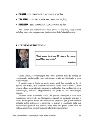 Profº Eduardo Barros – Comunicação Global, Verbal e Oratória. 19 
• PALAVRA – 7% DO PODER DA COMUNICAÇÃO; 
• TOM DE VOZ – 38% DO PODER DA COMUNICAÇÃO; 
• FISIOLOGIA – 55% DO PODER DA COMUNICAÇÃO. 
Para tornar sua comunicação mais eficaz e eficiente, você deverá trabalhar esses três componentes fundamentais da influência humana. 
4. APRESENTAÇÃO PESSOAL 
Como vimos, a comunicação não-verbal compõe mais da metade da comunicação estabelecida entre palestrante, orador ou facilitador e seus interlocutores. 
A postura não se limita ao modo como você fica sentado ou de pé perante sua platéia, mas também na maneira como você se veste. O bom gosto e o bom senso são artes para serem cultivadas. Isso também integra a comunicação, vestir-se adequadamente faz parte de sua apresentação pessoal. 
Vivemos numa sociedade visual. As pessoas começam a fazer seus julgamentos através de sua linguagem corporal no momento em que o vêem. Saiba que os testes para seleção nas empresas (na grande maioria aplicada pelos psicólogos), começam a avaliar o candidato pela sua apresentação pessoal, sua postura, como abre uma porta, como senta na cadeira, como trata um colega numa relação interpessoal etc. 
“Você nunca terá uma 2ª chance de causar uma 1ª boa impressão.” 
Anônimo 
 