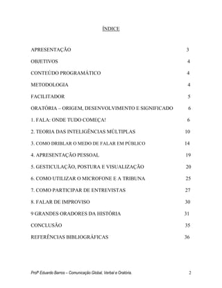 Profº Eduardo Barros – Comunicação Global, Verbal e Oratória. 2 
ÍNDICE 
APRESENTAÇÃO 3 
OBJETIVOS 4 
CONTEÚDO PROGRAMÁTICO 4 
METODOLOGIA 4 
FACILITADOR 5 
ORATÓRIA – ORIGEM, DESENVOLVIMENTO E SIGNIFICADO 6 
1. FALA: ONDE TUDO COMEÇA! 6 
2. TEORIA DAS INTELIGÊNCIAS MÚLTIPLAS 10 
3. COMO DRIBLAR O MEDO DE FALAR EM PÚBLICO 14 
4. APRESENTAÇÃO PESSOAL 19 
5. GESTICULAÇÃO, POSTURA E VISUALIZAÇÃO 20 
6. COMO UTILIZAR O MICROFONE E A TRIBUNA 25 
7. COMO PARTICIPAR DE ENTREVISTAS 27 
8. FALAR DE IMPROVISO 30 
9 GRANDES ORADORES DA HISTÓRIA 31 
CONCLUSÃO 35 
REFERÊNCIAS BIBLIOGRÁFICAS 36 
 