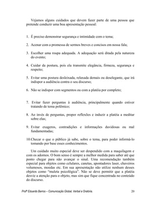 Profº Eduardo Barros – Comunicação Global, Verbal e Oratória. 20 
Vejamos alguns cuidados que devem fazer parte de uma pessoa que pretende conduzir uma boa apresentação pessoal: 
1. É preciso demonstrar segurança e intimidade com o tema; 
2. Acenar com a promessa de sermos breves e concisos em nossa fala; 
3. Escolher uma roupa adequada. A adequação será ditada pela natureza do evento; 
4. Cuidar da postura, pois ela transmite elegância, firmeza, segurança e respeito; 
5. Evitar uma postura desleixada, relaxada demais ou deselegante, que irá indispor a audiência contra o seu discurso; 
6. Não se indispor com segmentos ou com a platéia por completo; 
7. Evitar fazer perguntas à audiência, principalmente quando estiver tratando de tema polêmico; 
8. Ao invés de perguntas, propor reflexões e induzir a platéia a meditar sobre elas; 
9. Evitar exageros, contradições e informações duvidosas ou mal fundamentadas; 
10. Checar o que o público já sabe, sobre o tema, para poder informá-lo tomando por base esses conhecimentos. 
Um cuidado muito especial deve ser despendido com a maquilagem e com os adornos. O bom senso é sempre a melhor medida para saber até que ponto chegar para não avançar o sinal. Uma recomendação também especial para objetos como celulares, canetas, apontadores laser, chaveiros volumosos, moedas etc. Em sua apresentação não utilize nenhum desses objetos como ―muleta psicológica‖. Não se deve permitir que a platéia desvie a atenção para o objeto, mas sim que fique concentrada no conteúdo do discurso.  