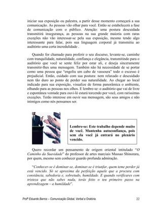 Profº Eduardo Barros – Comunicação Global, Verbal e Oratória. 22 
iniciar sua exposição ou palestra, a partir desse momento começará a sua comunicação. As pessoas vão olhar para você. Então se estabelecerá a fase de comunicação com o público. Atenção: uma postura descuidada transmitirá insegurança, as pessoas na sua grande maioria com raras exceções não vão interessar-se pela sua exposição, mesmo tendo algo interessante para falar, pois sua linguagem corporal já transmitiu ao auditório uma certa incredulidade . 
Quando for chamado para proferir o seu discurso, levante-se, caminhe com tranquilidade, naturalidade, confiança e elegância, transmitindo para o auditório que você se sente feliz por estar ali, e deseja sinceramente transmitir-lhes uma mensagem. Também não há necessidade de se portar como uma pessoa que ―engoliu um cabo de vassoura‖ todo o excesso é prejudicial. Então, cuidado com sua postura: nem relaxado e descuidado nem tão duro ao ponto de perder sua naturalidade. Ao chegar ao local indicado para sua exposição, visualize de forma panorâmica o ambiente, olhando para as pessoas nos olhos. E lembre-se: o auditório que vai de livre e espontânea vontade para ouvi-ló estará torcendo por você, com rarissimas exceções. Terão interesse em ouvir sua mensagem, são seus amigos e não inimigos como nós pensamos ser. 
Quero recordar um pensamento de origem oriental intitulado ―O Caminho da Suavidade‖ do professor de artes marciais Massao Shinorara, por quem, mesmo sem conhecer guardo profunda admiração. 
―Conhecer-se é dominar-se, dominar-se é triunfar, quem teme perder já está vencido. Só se aproxima da perfeição aquele que a procura com constância, sabedoria e, sobretudo, humildade. E quando verificares com tristeza que não sabes nada, terás feito o teu primeiro passo na aprendizagem – a humildade‖. 
Lembre-se: Este trabalho depende muito de você. Mantenha autoconfiança, pois sem ela você já entrará no plenário vencido.  
