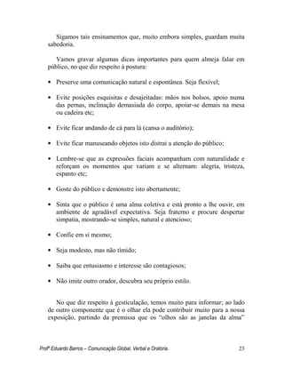 Profº Eduardo Barros – Comunicação Global, Verbal e Oratória. 23 
Sigamos tais ensinamentos que, muito embora simples, guardam muita sabedoria. 
Vamos gravar algumas dicas importantes para quem almeja falar em público, no que diz respeito à postura: 
• Preserve uma comunicação natural e espontânea. Seja flexível; 
• Evite posições esquisitas e desajeitadas: mãos nos bolsos, apoio numa das pernas, inclinação demasiada do corpo, apoiar-se demais na mesa ou cadeira etc; 
• Evite ficar andando de cá para lá (cansa o auditório); 
• Evite ficar manuseando objetos isto distrai a atenção do público; 
• Lembre-se que as expressões faciais acompanham com naturalidade e reforçam os momentos que variam e se alternam: alegria, tristeza, espanto etc; 
• Goste do público e demonstre isto abertamente; 
• Sinta que o público é uma alma coletiva e está pronto a lhe ouvir, em ambiente de agradável expectativa. Seja fraterno e procure despertar simpatia, mostrando-se simples, natural e atencioso; 
• Confie em si mesmo; 
• Seja modesto, mas não tímido; 
• Saiba que entusiasmo e interesse são contagiosos; 
• Não imite outro orador, descubra seu próprio estilo. 
No que diz respeito à gesticulação, temos muito para informar; ao lado de outro componente que é o olhar ela pode contribuir muito para a nossa exposição, partindo da premissa que os ―olhos são as janelas da alma‖  