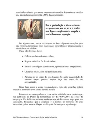 Profº Eduardo Barros – Comunicação Global, Verbal e Oratória. 24 
revelando muito do que somos e queremos transmitir. Recordemos também que gesticulação corresponde a 55% da comunicação. 
Em alguns casos, temos necessidade de fazer algumas correções para não repetir determinados erros e equívocos cometidos por alguns durante o ato de falar em público. 
O que não devemos fazer: 
 Colocar as duas mãos nos bolsos; 
 Segurar móvel ou fio do microfone; 
 Brincar com objetos como caneta, apontador laser, apagador etc; 
 Cruzar os braços, nem na frente nem atrás; 
 Arrumar-se no início de seu discurso. Se sentir necessidade de arrumar roupa, gravata, sapato, faça isso antes de sua apresentação. 
Fique bem atento a essas recomendações, pois não segui-las poderá induzi-lo a cometer erros diante de uma platéia. 
Recentemente acompanhamos com muita satisfação uma matéria que foi publicada no Diário de Pernambuco no dia 01/04/2007, na seção de empregos. Ela indica os minutos decisivos que definem uma vaga para um candidato, destacando que o essencial é a postura no momento de uma entrevista, pois a mesma fala por você e pode lhe assegurar aquela vaga. 
Sem a gesticulação, o discurso torna- se apenas uma voz no ar e o orador uma figura completamente apagada e sem brilho em sua exposição.  