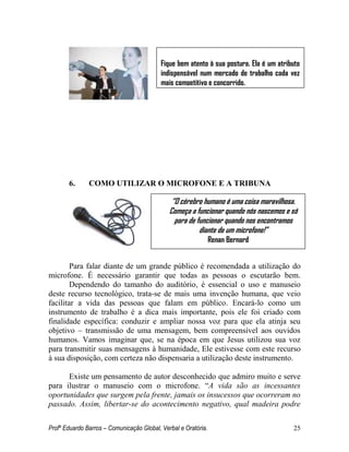 Profº Eduardo Barros – Comunicação Global, Verbal e Oratória. 25 
6. COMO UTILIZAR O MICROFONE E A TRIBUNA 
Para falar diante de um grande público é recomendada a utilização do microfone. É necessário garantir que todas as pessoas o escutarão bem. Dependendo do tamanho do auditório, é essencial o uso e manuseio deste recurso tecnológico, trata-se de mais uma invenção humana, que veio facilitar a vida das pessoas que falam em público. Encará-lo como um instrumento de trabalho é a dica mais importante, pois ele foi criado com finalidade específica: conduzir e ampliar nossa voz para que ela atinja seu objetivo – transmissão de uma mensagem, bem compreensível aos ouvidos humanos. Vamos imaginar que, se na época em que Jesus utilizou sua voz para transmitir suas mensagens à humanidade, Ele estivesse com este recurso à sua disposição, com certeza não dispensaria a utilização deste instrumento. 
Existe um pensamento de autor desconhecido que admiro muito e serve para ilustrar o manuseio com o microfone. ―A vida são as incessantes oportunidades que surgem pela frente, jamais os insucessos que ocorreram no passado. Assim, libertar-se do acontecimento negativo, qual madeira podre 
Fique bem atento à sua postura. Ela é um atributo indispensável num mercado de trabalho cada vez mais competitivo e concorrido. 
“O cérebro humano é uma coisa maravilhosa. Começa a funcionar quando nós nascemos e só para de funcionar quando nos encontramos diante de um microfone!” 
Renan Bernard 
 