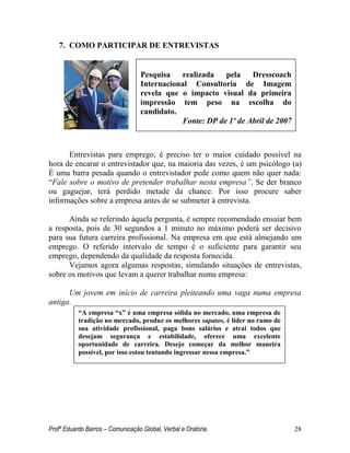 Profº Eduardo Barros – Comunicação Global, Verbal e Oratória. 28 
7. COMO PARTICIPAR DE ENTREVISTAS 
Entrevistas para emprego, é preciso ter o maior cuidado possível na hora de encarar o entrevistador que, na maioria das vezes, é um psicólogo (a) É uma barra pesada quando o entrevistador pede como quem não quer nada: ―Fale sobre o motivo de pretender trabalhar nesta empresa”. Se der branco ou gaguejar, terá perdido metade da chance. Por isso procure saber informações sobre a empresa antes de se submeter à entrevista. 
Ainda se referindo àquela pergunta, é sempre recomendado ensaiar bem a resposta, pois de 30 segundos a 1 minuto no máximo poderá ser decisivo para sua futura carreira profissional. Na empresa em que está almejando um emprego. O referido intervalo de tempo é o suficiente para garantir seu emprego, dependendo da qualidade da resposta fornecida. 
Vejamos agora algumas respostas, simulando situações de entrevistas, sobre os motivos que levam a querer trabalhar numa empresa: 
Um jovem em início de carreira pleiteando uma vaga numa empresa antiga. 
Pesquisa realizada pela Dresscoach Internacional Consultoria de Imagem revela que o impacto visual da primeira impressão tem peso na escolha do candidato. 
Fonte: DP de 1º de Abril de 2007 
“A empresa “x” é uma empresa sólida no mercado, uma empresa de tradição no mercado, produz os melhores sapatos, é líder no ramo de sua atividade profissional, paga bons salários e atrai todos que desejam segurança e estabilidade, oferece uma excelente oportunidade de carreira. Desejo começar da melhor maneira possível, por isso estou tentando ingressar nessa empresa.”  