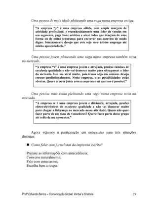 Profº Eduardo Barros – Comunicação Global, Verbal e Oratória. 29 
Uma pessoa de mais idade pleiteando uma vaga numa empresa antiga. 
Uma pessoa jovem pleiteando uma vaga numa empresa também nova no mercado. 
Uma pessoa mais velha pleiteando uma vaga numa empresa nova no mercado. 
Agora vejamos a participação em entrevistas para três situações distintas: 
 Como falar com jornalistas da imprensa escrita? 
Prepare as informações com antecedência; 
Converse naturalmente; 
Fale com entusiasmo; 
Escolha bem a roupa. 
“A empresa “y” é uma empresa sólida, com ampla margem de atividade profissional e reconhecidamente uma líder de vendas em seu segmento, paga bons salários e atrai todos que desejam de uma forma ou de outra segurança para encerrar sua carreira de modo digno. Sinceramente desejo que este seja meu último emprego até minha aposentadoria.” 
“A empresa “z” é uma empresa jovem e arrojada, produz camisas de excelente qualidade e não vai demorar muito para ultrapassar a líder do mercado. Isso me atrai muito, pois temos algo em comum, desejo crescer profissionalmente. Nesta empresa, e as possibilidades estão abertas. Quero crescer junto com a empresa e sei que isso é possível.” 
“A empresa w é uma empresa jovem e dinâmica, arrojada, produz eletro-eletrônicos de excelente qualidade e não vai demorar muito para chegar a liderança no mercado nessa atividade. Quem não quer fazer parte de um time de vencedores? Quero fazer parte desse grupo até o dia de me aposentar.”  