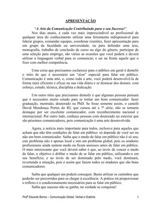 Profº Eduardo Barros – Comunicação Global, Verbal e Oratória. 3 
APRESENTAÇÃO 
―A Arte da Comunicação Contribuindo para o seu Sucesso!‖ 
Nos dias atuais, é cada vez mais imprescindível ao profissional de qualquer área do conhecimento utilizar uma ferramenta indispensável para liderar grupos, comandar equipes, coordenar reuniões, fazer apresentação para um grupo da faculdade ou universidade, ou para defender uma tese, monografia, trabalho de conclusão de curso ou algo do gênero, participar de uma seleção para emprego, são várias as ocasiões que você poderá e deverá utilizar a linguagem verbal para se comunicar; e sai na frente aquele que o fizer com melhor competência. 
Uma coisa que precisamos esclarecer para o público em geral é demolir o mito de que é necessário um ―dom‖ especial para falar em público. Comunicação é uma arte, e, como toda a arte, você poderá desenvolvê-la de forma mais eficiente e eficaz na sua vida diária e se destacar dos demais: com esforço, estudo, técnica, disciplina e dedicação. 
Um outro mito que precisamos demolir é que algumas pessoas pensam que é necessário muito estudo para se tornar um bom comunicador: fazer graduação, mestrado, doutorado ou PhD. Se fosse somente assim, o camelô David Mendonça Portes do RJ, que cursou até a 7ª série, não se tornaria destaque por ser excelente comunicador, com reconhecimento nacional e internacional. Por outro lado, conheço pessoas com doutorado no exterior que são péssimos comunicadores, pois comunicação é uma arte desenvolvida. 
Agora, a notícia mais importante para todos, inclusive para aqueles que acham que não têm condições de falar em público: só depende de você ser ou não um bom comunicador. Saiba que o medo de falar em público não é só seu; este problema não é apenas local e sim um problema global, pois os oradores profissionais ainda sentem medo ou ficam ansiosos antes de falar em público. O mais interessante que você deverá saber é que, ao invés de vencer o medo de falar, o objetivo é driblar o medo de se falar em público, utilizando-o em seu benefício; e ao invés de ser dominado pelo medo, você dominará, revertendo a situação, pois é assim que fazem todos os oradores que são bons comunicadores. 
Saiba que qualquer um poderá conseguir. Basta utilizar os caminhos que poderão ser percorridos para se chegar à excelência. A prática irá proporcionar o reflexo e o condicionamento necessários para se falar em público. 
Saiba que sucesso não se ganha; na verdade se conquista!  