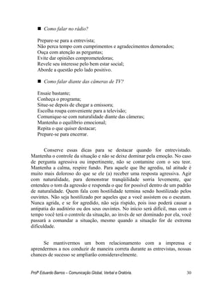Profº Eduardo Barros – Comunicação Global, Verbal e Oratória. 30 
 Como falar no rádio? 
Prepare-se para a entrevista; 
Não perca tempo com cumprimentos e agradecimentos demorados; 
Ouça com atenção as perguntas; 
Evite dar opiniões comprometedoras; 
Revele seu interesse pelo bem estar social; 
Aborde a questão pelo lado positivo. 
 Como falar diante das câmeras de TV? 
Ensaie bastante; 
Conheça o programa; 
Situe-se depois de chegar a emissora; 
Escolha roupa conveniente para a televisão; 
Comunique-se com naturalidade diante das câmeras; 
Mantenha o equilíbrio emocional; 
Repita o que quiser destacar; 
Prepare-se para encerrar. 
Conserve essas dicas para se destacar quando for entrevistado. Mantenha o controle da situação e não se deixe dominar pela emoção. No caso de pergunta agressiva ou impertinente, não se contamine com o seu teor. Mantenha a calma, respire fundo. Para aquele que lhe agrediu, tal atitude é muito mais doloroso do que se ele (a) receber uma resposta agressiva. Agir com naturalidade, para demonstrar tranqüilidade sorria levemente, que entendeu o tom da agressão e responda o que for possível dentro de um padrão de naturalidade. Quem fala com hostilidade termina sendo hostilizado pelos ouvintes. Não seja hostilizado por aqueles que a você assistem ou o escutam. Nunca agrida, e se for agredido, não seja ríspido, pois isso poderá causar a antipatia do auditório ou dos seus ouvintes. No início será difícil, mas com o tempo você terá o controle da situação, ao invés de ser dominado por ela, você passará a comandar a situação, mesmo quando a situação for de extrema dificuldade. 
Se mantivermos um bom relacionamento com a imprensa e aprendermos a nos conduzir de maneira correta durante as entrevistas, nossas chances de sucesso se ampliarão consideravelmente.  