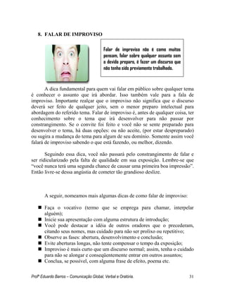 Profº Eduardo Barros – Comunicação Global, Verbal e Oratória. 31 
8. FALAR DE IMPROVISO 
A dica fundamental para quem vai falar em público sobre qualquer tema é conhecer o assunto que irá abordar. Isso também vale para a fala de improviso. Importante realçar que o improviso não significa que o discurso deverá ser feito de qualquer jeito, sem o menor preparo intelectual para abordagem do referido tema. Falar de improviso é, antes de qualquer coisa, ter conhecimento sobre o tema que irá desenvolver para não passar por constrangimento. Se o convite foi feito e você não se sente preparado para desenvolver o tema, há duas opções: ou não aceite, (por estar despreparado) ou sugira a mudança do tema para algum de seu domínio. Somente assim você falará de improviso sabendo o que está fazendo, ou melhor, dizendo. 
Seguindo essa dica, você não passará pelo constrangimento de falar e ser ridicularizado pela falta de qualidade em sua exposição. Lembre-se que ―você nunca terá uma segunda chance de causar uma primeira boa impressão‖. Então livre-se dessa angústia de cometer tão grandioso deslize. 
A seguir, nomeamos mais algumas dicas de como falar de improviso: 
 Faça o vocativo (termo que se emprega para chamar, interpelar alguém); 
 Inicie sua apresentação com alguma estrutura de introdução; 
 Você pode destacar a idéia de outros oradores que o precederam, citando seus nomes, mas cuidado para não ser prolixo ou repetitivo; 
 Observe as fases: abertura, desenvolvimento e conclusão; 
 Evite aberturas longas, não tente compensar o tempo da exposição; 
 Improviso é mais curto que um discurso normal; assim, tenha o cuidado para não se alongar e conseqüentemente entrar em outros assuntos; 
 Conclua, se possível, com alguma frase de efeito, poema etc. 
Falar de improviso não é como muitos pensam, falar sobre qualquer assunto sem o devido preparo, é fazer um discurso que não tenha sido previamente trabalhado.  