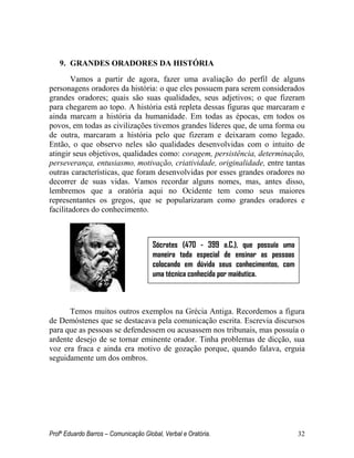 Profº Eduardo Barros – Comunicação Global, Verbal e Oratória. 32 
9. GRANDES ORADORES DA HISTÓRIA 
Vamos a partir de agora, fazer uma avaliação do perfil de alguns personagens oradores da história: o que eles possuem para serem considerados grandes oradores; quais são suas qualidades, seus adjetivos; o que fizeram para chegarem ao topo. A história está repleta dessas figuras que marcaram e ainda marcam a história da humanidade. Em todas as épocas, em todos os povos, em todas as civilizações tivemos grandes líderes que, de uma forma ou de outra, marcaram a história pelo que fizeram e deixaram como legado. Então, o que observo neles são qualidades desenvolvidas com o intuito de atingir seus objetivos, qualidades como: coragem, persistência, determinação, perseverança, entusiasmo, motivação, criatividade, originalidade, entre tantas outras características, que foram desenvolvidas por esses grandes oradores no decorrer de suas vidas. Vamos recordar alguns nomes, mas, antes disso, lembremos que a oratória aqui no Ocidente tem como seus maiores representantes os gregos, que se popularizaram como grandes oradores e facilitadores do conhecimento. 
Temos muitos outros exemplos na Grécia Antiga. Recordemos a figura de Demóstenes que se destacava pela comunicação escrita. Escrevia discursos para que as pessoas se defendessem ou acusassem nos tribunais, mas possuía o ardente desejo de se tornar eminente orador. Tinha problemas de dicção, sua voz era fraca e ainda era motivo de gozação porque, quando falava, erguia seguidamente um dos ombros. 
Sócrates (470 - 399 a.C.), que possuía uma maneira toda especial de ensinar as pessoas colocando em dúvida seus conhecimentos, com uma técnica conhecida por maiêutica. 
 