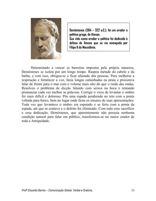 Profº Eduardo Barros – Comunicação Global, Verbal e Oratória. 33 
Determinado a vencer as barreiras impostas pela própria natureza, Demóstenes se isolou por um longo tempo. Raspou metade do cabelo e da barba, e com isso, obrigou-se a ficar afastado das pessoas. Para melhorar a respiração e fortalecer a voz, fazia longas caminhadas na praia e procurava falar de frente para o mar com o volume mais alto do que o ruído das ondas. Resolveu o problema de dicção falando com seixos na boca e tentando pronunciar cada vez melhor as palavras. Corrigir o vício de levantar o ombro foi mais difícil e doloroso. Pôs uma espada pendurada no teto com a ponta voltada para baixo, bem no lugar onde fazia os ensaios de suas apresentações. Toda vez que levantava o ombro era espetado e se feria com a ponta da espada, até que se conteve e o defeito foi eliminado. Com todo esse sacrifício e essa dedicação, Demóstenes, que aparentemente não possuía nenhuma condição natural para falar em público, transformou-se no maior orador de toda a Antiguidade. 
Demóstenes (384 – 322 a.C.), foi um orador e político grego, de Atenas. 
Sua vida como orador e político foi dedicada à defesa de Atenas que se via ameaçada por Filipe II da Macedônia.  