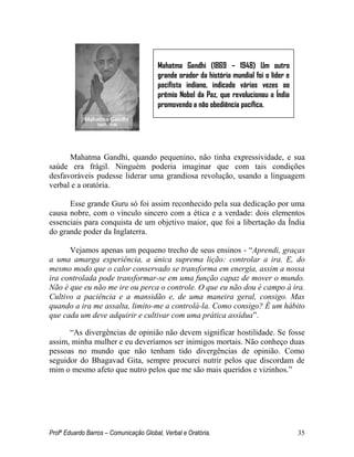Profº Eduardo Barros – Comunicação Global, Verbal e Oratória. 35 
Mahatma Gandhi, quando pequenino, não tinha expressividade, e sua saúde era frágil. Ninguém poderia imaginar que com tais condições desfavoráveis pudesse liderar uma grandiosa revolução, usando a linguagem verbal e a oratória. 
Esse grande Guru só foi assim reconhecido pela sua dedicação por uma causa nobre, com o vínculo sincero com a ética e a verdade: dois elementos essenciais para conquista de um objetivo maior, que foi a libertação da Índia do grande poder da Inglaterra. 
Vejamos apenas um pequeno trecho de seus ensinos - ―Aprendi, graças a uma amarga experiência, a única suprema lição: controlar a ira. E, do mesmo modo que o calor conservado se transforma em energia, assim a nossa ira controlada pode transformar-se em uma função capaz de mover o mundo. Não é que eu não me ire ou perca o controle. O que eu não dou é campo à ira. Cultivo a paciência e a mansidão e, de uma maneira geral, consigo. Mas quando a ira me assalta, limito-me a controlá-la. Como consigo? É um hábito que cada um deve adquirir e cultivar com uma prática assídua‖. 
―As divergências de opinião não devem significar hostilidade. Se fosse assim, minha mulher e eu deveríamos ser inimigos mortais. Não conheço duas pessoas no mundo que não tenham tido divergências de opinião. Como seguidor do Bhagavad Gita, sempre procurei nutrir pelos que discordam de mim o mesmo afeto que nutro pelos que me são mais queridos e vizinhos.‖ 
Mahatma Gandhi (1869 – 1948) Um outro grande orador da história mundial foi o líder e pacifista indiano, indicado várias vezes ao prêmio Nobel da Paz, que revolucionou a Índia promovendo a não obediência pacífica.  
