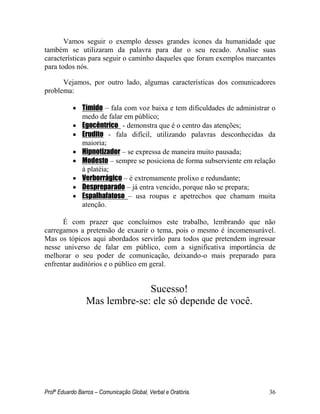Profº Eduardo Barros – Comunicação Global, Verbal e Oratória. 36 
Vamos seguir o exemplo desses grandes ícones da humanidade que também se utilizaram da palavra para dar o seu recado. Analise suas características para seguir o caminho daqueles que foram exemplos marcantes para todos nós. 
Vejamos, por outro lado, algumas características dos comunicadores problema: 
 Tímido – fala com voz baixa e tem dificuldades de administrar o medo de falar em público; 
 Egocêntrico - demonstra que é o centro das atenções; 
 Erudito - fala difícil, utilizando palavras desconhecidas da maioria; 
 Hipnotizador – se expressa de maneira muito pausada; 
 Modesto – sempre se posiciona de forma subserviente em relação à platéia; 
 Verborrágico – é extremamente prolixo e redundante; 
 Despreparado – já entra vencido, porque não se prepara; 
 Espalhafatoso – usa roupas e apetrechos que chamam muita atenção. 
É com prazer que concluímos este trabalho, lembrando que não carregamos a pretensão de exaurir o tema, pois o mesmo é incomensurável. Mas os tópicos aqui abordados servirão para todos que pretendem ingressar nesse universo de falar em público, com a significativa importância de melhorar o seu poder de comunicação, deixando-o mais preparado para enfrentar auditórios e o público em geral. 
Sucesso! 
Mas lembre-se: ele só depende de você. 
 