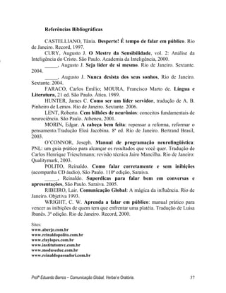 Profº Eduardo Barros – Comunicação Global, Verbal e Oratória. 37 
Referências Bibliográficas 
CASTELLIANO, Tânia. Desperte! É tempo de falar em público. Rio de Janeiro. Record, 1997. 
CURY, Augusto J. O Mestre da Sensibilidade, vol. 2: Análise da Inteligência do Cristo. São Paulo. Academia da Inteligência, 2000. 
_____, Augusto J. Seja líder de si mesmo. Rio de Janeiro. Sextante. 2004. 
_____, Augusto J. Nunca desista dos seus sonhos, Rio de Janeiro. Sextante. 2004. 
FARACO, Carlos Emílio; MOURA, Francisco Marto de. Língua e Literatura, 21 ed. São Paulo. Ática. 1989. 
HUNTER, James C. Como ser um líder servidor, tradução de A. B. Pinheiro de Lemos. Rio de Janeiro. Sextante. 2006. 
LENT, Roberto. Cem bilhões de neurônios: conceitos fundamentais de neurociência. São Paulo. Atheneu, 2001. 
MORIN, Edgar. A cabeça bem feita: repensar a reforma, reformar o pensamento.Tradução Eloá Jacobina. 8ª ed. Rio de Janeiro. Bertrand Brasil, 2003. 
O’CONNOR, Joseph. Manual de programação neurolingüística: PNL: um guia prático para alcançar os resultados que você quer. Tradução de Carlos Henrique Trieschmann; revisão técnica Jairo Mancilha. Rio de Janeiro: Qualitymark, 2003. 
POLITO, Reinaldo. Como falar corretamente e sem inibições (acompanha CD áudio), São Paulo. 110ª edição, Saraiva. 
_____, Reinaldo. Superdicas para falar bem em conversas e apresentações, São Paulo. Saraiva. 2005. 
RIBEIRO, Lair. Comunicação Global: A mágica da influência. Rio de Janeiro. Objetiva 1993. 
WRIGHT, C. W. Aprenda a falar em público: manual prático para vencer as inibições de quem tem que enfrentar uma platéia. Tradução de Luisa Ibanês. 3ª edição. Rio de Janeiro. Record, 2000. 
Sites: 
www.aberje.com.br 
www.reinaldopolito.com.br 
www.claylopes.com.br 
www.institutomvc.com.br 
www.moduseduc.com.br 
www.reinaldopassadori.com.br 
