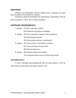 Profº Eduardo Barros – Comunicação Global, Verbal e Oratória. 4 
OBJETIVOS 
Oferecer aos participantes técnicas próprias para a educação de como falar em público com eficiência e eficácia; 
Estimular o papel de desinibição dos participantes, demolindo o mito de que é necessário o ―dom‖ para se falar em público 
CONTEÚDO PROGRAMÁTICO 
1º módulo 01) Fala: onde tudo começa; 
02) Teoria das inteligências múltiplas; 
2º módulo 03) Como controlar o medo de falar em público; 
04) Apresentação pessoal; 
05) Gesticulação, postura e visualização; 
3º módulo 06) Como utilizar o microfone e a tribuna; 
07) Como participar de entrevistas; 
08) Falar de improviso; 
4º módulo 09) Grandes oradores da história; 
10) Avaliação prática através da observação direta. 
METODOLOGIA 
O curso contempla aproximadamente 60% de aulas práticas e 40% de aulas teóricas, totalizando uma carga horária de 16h. 
 