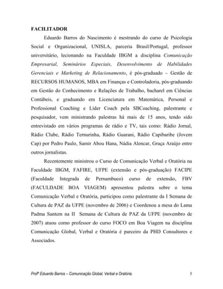 Profº Eduardo Barros – Comunicação Global, Verbal e Oratória. 5 
FACILITADOR 
Eduardo Barros do Nascimento é mestrando do curso de Psicologia Social e Organizacional, UNISLA, parceria Brasil/Portugal, professor universitário, lecionando na Faculdade IBGM a disciplina Comunicação Empresarial, Seminários Especiais, Desenvolvimento de Habilidades Gerenciais e Marketing de Relacionamento, é pós-graduado – Gestão de RECURSOS HUMANOS, MBA em Finanças e Controladoria, pós-graduando em Gestão do Conhecimento e Relações de Trabalho, bacharel em Ciências Contábeis, e graduando em Licenciatura em Matemática, Personal e Professional Coaching e Líder Coach pela SBCoaching, palestrante e pesquisador, vem ministrando palestras há mais de 15 anos, tendo sido entrevistado em vários programas de rádio e TV, tais como: Rádio Jornal, Rádio Clube, Rádio Ternurinha, Rádio Guarani, Rádio Capibaribe (Jovem Cap) por Pedro Paulo, Samir Abou Hana, Nádia Alencar, Graça Araújo entre outros jornalistas. 
Recentemente ministrou o Curso de Comunicação Verbal e Oratória na Faculdade IBGM, FAFIRE, UFPE (extensão e pós-graduação) FACIPE (Faculdade Integrada de Pernambuco) curso de extensão, FBV (FACULDADE BOA VIAGEM) apresentou palestra sobre o tema Comunicação Verbal e Oratória, participou como palestrante da I Semana de Cultura de PAZ da UFPE (novembro de 2006) e Coordenou a mesa do Lama Padma Santem na II Semana de Cultura de PAZ da UFPE (novembro de 2007) atuou como professor do curso FOCO em Boa Viagem na disciplina Comunicação Global, Verbal e Oratória é parceiro da PHD Consultores e Associados. 
 