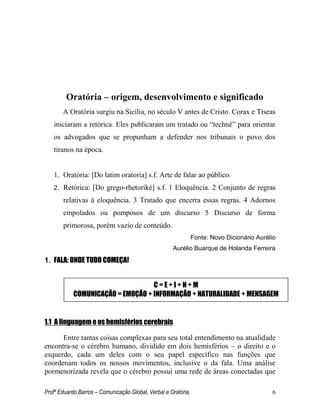 Profº Eduardo Barros – Comunicação Global, Verbal e Oratória. 6 
Oratória – origem, desenvolvimento e significado 
A Oratória surgiu na Sicília, no século V antes de Cristo. Corax e Tíseas iniciaram a retórica. Eles publicaram um tratado ou ―technê‖ para orientar os advogados que se propunham a defender nos tribunais o povo dos tiranos na época. 
1. Oratória: [Do latim oratoria] s.f. Arte de falar ao público. 
2. Retórica: [Do grego-rhetoriké] s.f. 1 Eloquência. 2 Conjunto de regras relativas à eloquência. 3 Tratado que encerra essas regras. 4 Adornos empolados ou pomposos de um discurso 5 Discurso de forma primorosa, porém vazio de conteúdo. 
Fonte: Novo Dicionário Aurélio 
Aurélio Buarque de Holanda Ferreira 
1. FALA: ONDE TUDO COMEÇA! 
1.1 A linguagem e os hemisférios cerebrais 
Entre tantas coisas complexas para seu total entendimento na atualidade encontra-se o cérebro humano, dividido em dois hemisférios – o direito e o esquerdo, cada um deles com o seu papel específico nas funções que coordenam todos os nossos movimentos, inclusive o da fala. Uma análise pormenorizada revela que o cérebro possui uma rede de áreas conectadas que 
C = E + I + N + M 
COMUNICAÇÃO = EMOÇÃO + INFORMAÇÃO + NATURALIDADE + MENSAGEM  