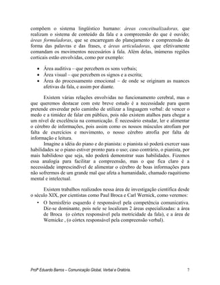 Profº Eduardo Barros – Comunicação Global, Verbal e Oratória. 7 
compõem o sistema lingüístico humano: áreas conceitualizadoras, que realizam o sistema de conteúdo da fala e a compreensão do que é ouvido; áreas formuladoras, que se encarregam do planejamento e compreensão da forma das palavras e das frases, e áreas articuladoras, que efetivamente comandam os movimentos necessários à fala. Além delas, inúmeras regiões corticais estão envolvidas, como por exemplo: 
 Área auditiva – que percebem os sons verbais; 
 Área visual – que percebem os signos e a escrita; 
 Área do processamento emocional – de onde se originam as nuances afetivas da fala, e assim por diante. 
Existem várias relações envolvidas no funcionamento cerebral, mas o que queremos destacar com este breve estudo é a necessidade para quem pretende enveredar pelo caminho de utilizar a linguagem verbal: de vencer o medo e a timidez de falar em público, pois não existem atalhos para chegar a um nível de excelência na comunicação. É necessário estudar, ler e alimentar o cérebro de informações, pois assim como os nossos músculos atrofiam por falta de exercícios e movimento, o nosso cérebro atrofia por falta de informação e leitura. 
Imagine a idéia do piano e do pianista: o pianista só poderá exercer suas habilidades se o piano estiver pronto para o uso; caso contrário, o pianista, por mais habilidoso que seja, não poderá demonstrar suas habilidades. Fizemos essa analogia para facilitar a compreensão, mas o que fica claro é a necessidade imprescindível de alimentar o cérebro de boas informações para não sofrermos de um grande mal que afeta a humanidade, chamado raquitismo mental e intelectual. 
Existem trabalhos realizados nessa área de investigação científica desde o século XIX, por cientistas como Paul Broca e Carl Wernick, como veremos: 
• O hemisfério esquerdo é responsável pela competência comunicativa. Diz-se dominante, pois nele se localizam 2 áreas especializadas: a área de Broca (o córtex responsável pela motricidade da fala), e a área de Wernicke , (o córtex responsável pela compreensão verbal). 
 