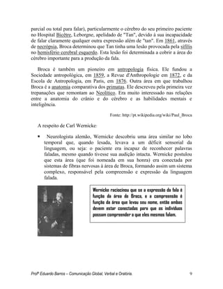 Profº Eduardo Barros – Comunicação Global, Verbal e Oratória. 9 
parcial ou total para falar), particularmente o cérebro do seu primeiro paciente no Hospital Bicêtre, Leborgne, apelidado de "Tan", devido à sua incapacidade de falar claramente qualquer outra expressão além de "tan". Em 1861, através de necrópsia, Broca determinou que Tan tinha uma lesão provocada pela sífilis no hemisfério cerebral esquerdo. Esta lesão foi determinada a cobrir a área do cérebro importante para a produção da fala. 
Broca é também um pioneiro em antropologia física. Ele fundou a Sociedade antropológica, em 1859, a Revue d'Anthropologie em 1872, e da Escola de Antropologia, em Paris, em 1876. Outra área em que trabalhou Broca é a anatomia comparativa dos primatas. Ele descreveu pela primeira vez trepanações que remontam ao Neolítico. Era muito interessado nas relações entre a anatomia do crânio e do cérebro e as habilidades mentais e inteligência. 
Fonte: http://pt.wikipedia.org/wiki/Paul_Broca 
A respeito de Carl Wernicke: 
 Neurologista alemão, Wernicke descobriu uma área similar no lobo temporal que, quando lesada, levava a um déficit sensorial da linguagem, ou seja: o paciente era incapaz de reconhecer palavras faladas, mesmo quando tivesse sua audição intacta. Wernicke postulou que esta área (que foi nomeada em sua honra) era conectada por sistemas de fibras nervosas à área de Broca, formando assim um sistema complexo, responsável pela compreensão e expressão da linguagem falada. 
Wernicke raciocinou que se a expressão da fala é função da área de Broca, e a compreensão é função da área que levou seu nome, então ambas devem estar conectadas para que os indivíduos possam compreender o que eles mesmos falam.  