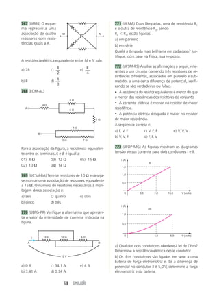 128 SIMULADÃO
767 (UFMS) O esque-
ma representa uma
associação de quatro
resistores com resis-
tências iguais a R.
771 (UEMA) Duas lâmpadas, uma de resistência R1
e a outra de resistência R2, sendo
R2 Ͻ R1, estão ligadas:
a) em paralelo
b) em série
Qual é a lâmpada mais brilhante em cada caso? Jus-
tifique, com base na Física, sua resposta.
772 (UFSM-RS) Analise as afirmações a seguir, refe-
rentes a um circuito contendo três resistores de re-
sistências diferentes, associados em paralelo e sub-
metidos a uma certa diferença de potencial, verifi-
cando se são verdadeiras ou falsas.
• A resistência do resistor equivalente é menor do que
a menor das resistências dos resistores do conjunto
• A corrente elétrica é menor no resistor de maior
resistência.
• A potência elétrica dissipada é maior no resistor
de maior resistência.
A seqüência correta é:
a) F, V, F c) V, F, F e) V, V, V
b) V, V, F d) F, F, V
773 (UFOP-MG) As figuras mostram os diagramas
tensão versus corrente para dois condutores I e II.
A resistência elétrica equivalente entre M e N vale:
a) 2R c) R
2
e) R
4
b) R d) R
3
768 (ECM-AL)
Para a associação da figura, a resistência equivalen-
te entre os terminais A e B é igual a:
01) 8 Ω 03) 12 Ω 05) 16 Ω
02) 10 Ω 04) 14 Ω
769 (UCSal-BA) Tem-se resistores de 10 Ω e deseja-
se montar uma associação de resistores equivalente
a 15 Ω. O número de resistores necessários à mon-
tagem dessa associação é:
a) seis c) quatro e) dois
b) cinco d) três
770 (UEPG-PR) Verifique a alternativa que apresen-
ta o valor da intensidade de corrente indicada na
figura.
a) 0 A c) 34,1 A e) 4 A
b) 3,41 A d) 0,34 A
a) Qual dos dois condutores obedece à lei de Ohm?
Determine a resistência elétrica deste condutor.
b) Os dois condutores são ligados em série a uma
bateria de força eletromotriz e. Se a diferença de
potencial no condutor II é 5,0 V, determine a força
eletromotriz e da bateria.
M N
3 ⍀
4 ⍀
6 ⍀
5 ⍀
4 ⍀
1 ⍀
7 ⍀
A
B
15 ⍀ 10 ⍀ 6 ⍀
A B
12 V
i
V (volts)
i (A)
0 3,5 7,0 10,5
0,5
1,0
1,5
(I)
V (volts)
i (A)
0 4,0 5,0
0,5
1,0
(II)
 