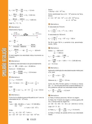 160 RESOLUÇÃO
SIMULADÃO:RESOLUÇÃOSIMULADÃO:RESOLUÇÃO
VH ϭ 3,6
km
h
ϭ
3 6
3 6
,
,
⇒ vH ϭ 1,0 m/s
VA ϭ
30 30
60
m m
smin
ϭ ⇒ VA ϭ 0,50 m/s
VI ϭ
60 0 60cm
s
m
s
ϭ
,
⇒ vI ϭ 0,60 m/s
Logo: VH Ͼ Vi Ͼ VA
5 Alternativa d.
Observando a figura:
Assim:
1 ano-luz ഡ 9,0 и 1012
km.
Como andrômeda fica a 2,3 и 106
anos-luz da Terra,
temos:
d ϭ 2,3 и 106
и 9,0 и 1012
⇒ d ഡ 20 и 1018
km ou
d ഡ 2 и 1019
km
9 Alternativa e.
À velocidade de 70 km/h:
d1 ϭ
70
10
2
⎛
⎝
⎜
⎞
⎠
⎟ ⇒ d1 ϭ 72
⇒ d1 ϭ 49 m
À velocidade de 100 km/h:
d2 ϭ
100
10
2
⎛
⎝
⎜
⎞
⎠
⎟ ⇒ d2 ϭ 102
⇒ d2 ϭ 100 m
De 49 m para 100 m, o aumento é de, aproximada-
mente, 100%.
10 Alternativa a.
Dados: vm ϭ 800 km/h
⌬s ϭ 1 480 km
vm ϭ
⌬
⌬
s
t
⇒ 800 ϭ
1 480
⌬t
⇒
⌬t ϭ
1 480
800
⇒ ⌬t ϭ 1,85 h ϭ 1 h ϩ 0,85 (60 min)
⌬t ϭ 1h 51min
11 Alternativa c.
Aplicando a definição de velocidade escalar média para
o Sr. José:
v1 ϭ
⌬
⌬
s
t1
⇒ 3,6 ϭ
1,5
⌬t1
,
Obtemos ⌬t1 ϭ
1,5
3,6
h ϭ 25 min.
Como seu filho Fernão gastou 5 minutos a menos
(25 Ϫ 5 ϭ 20 min) para percorrer a mesma distância (1,5
km), podemos calcular sua velocidade escalar média:
v2 ϭ
⌬
⌬
ϭ
s
t
1,5
20 60/
ϭ 4,5 km/h
12 Alternativa e.
a) Falsa. O ônibus percorreu 192 km na viagem.
b) Falsa. No 1º- trecho da viagem, o ônibus gastou 80
min; o tempo total da viagem foi:
⌬t ϭ 80 ϩ 10 ϩ 90 ϩ 13 ϩ 30 ⇒ ⌬t ϭ 223 min (ഡ 3,72 h)
Logo, ⌬t 3 и ⌬t1.
c) Falsa. vm ϭ
⌬
⌬
ϭ
s
t
192
3,72
⇒ vm ഡ 51,6 km/h.
d) Falsa. O tempo de parada diminui sua velocidade
média.
km 60
(t1 ϭ 6 h 30 min.)
km 0
(t2 ϭ 7 h 15 min.)
M B
vm ϭ
⌬
⌬
s
t
⇒
vm ϭ
0 60
7 15 6 30
Ϫ
Ϫh hmin min
ϭ Ϫ
60
45
km
min
vm ϭ Ϫ
60
3
4
km
h
ϭ Ϫ 60 и
4
3
⇒ vm ϭ Ϫ80 km/h
O sinal negativo da velocidade indica movimento re-
trógrado.
6 Alternativa d.
A distância total estimada é de aproximadamente:
⌬s ϭ 4 и AB ϭ 4 500 ⇒ ⌬s ϭ 20 000 km
Como ⌬t ϭ 10 000 anos:
vm ϭ
⌬
⌬
ϭ
s
t
20 000
10 000
⇒ vm ϭ 2,0 km/ano
7 Alternativa d.
v ϭ vm ϭ 72,0 km/h
⌬t ϭ 1h 10min ϭ 1h ϩ
10
60
h ⇒ ⌬t ϭ
7
6
h
Logo:
vm ϭ
⌬
⌬
s
t
⇒ ⌬s ϭ vm и ⌬t ϭ 72 и
7
6
⇒ ⌬s ϭ 84 km
8 Alternativa c.
O ano-luz é a distância percorrida pela luz em 1 ano na
velocidade de 3,0 и 105
km/s.
Mas:
1 ano ϭ 365 и 86 400 s ⇒ 1 ano ϭ 31 536 000 s
dias 1 dia
⇒ 1 ano ഡ 3,0 и 107
s
Então:
⌬s ϭ vluz и ⌬t ϭ 3,0 и 105
и 1 ano ⇒
⌬s ϭ 3,0 и 105
и 3,0 и 107
⇒ ⌬s ϭ 9,0 и 1012
km
⎧
⎪
⎨
⎪
⎩
⎧
⎨
⎩
⎧
⎪
⎨
⎪
⎩
 