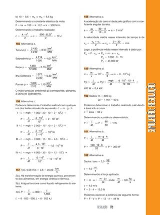 RESOLUÇÃO 179
SIMULADÃO:RESOLUÇÃOSIMULADÃO:RESOLUÇÃO
b) 10 ϭ 0,5 ϩ mA ⇒ mA ϭ 9,5 kg
Determinando a constante elástica da mola:
F ϭ kx ⇒ 100 ϭ k и 0,2 ⇒ k ϭ 500 N/m
Determinando o trabalho realizado:
† ϭ
k xи 2
2
→ † ϭ
500
2
2
и (0,2)
ϭ 10 J
155 Alternativa e.
Tucuruí p ϭ
2 430
4 240
0 57
2
ϭ ,
km
MW
Sobradinho p ϭ
4 214
1050
2
ϭ 4,01
km
MW
Itaipu p ϭ
1 350
12 600
2
ϭ 0,10
km
MW
Ilha Solteira p ϭ
1077
3 230
0 33
2
ϭ ,
km
MW
Furnas p ϭ
1 450
1 312
2
ϭ 1,10
km
MW
O maior prejuízo ambiental (p) corresponde, portanto,
à usina de Sobradinho.
156 Alternativa c.
Podemos determinar o trabalho realizado em qualquer
um dos testes através da expressão: † ϭ m и g и h
I – † ϭ mgh ϭ 1 000 и 20 и 10 ϭ 2 и 105
J →
P ϭ †
⌬
ϭ
и
t
2 10
10
5
1
ϭ 2 и 104
W
II – † ϭ mgh ϭ 2 000 и 10 и 10 ϭ 2 и 105
J →
P ϭ
†
⌬
ϭ
и
иt
2 10
2 10
5
1
ϭ 104
W
III – † ϭ mgh ϭ 3 000 и 15 и 10 ϭ 4,5 и 105
J →
P ϭ
†
⌬
ϭ
и
иt
4 5 10
3 10
5
1
,
ϭ 1,5 и 104
W
IV – † ϭ mgh ϭ 4 000 и 30 и 10 ϭ 12 и 105
J →
P ϭ †
⌬
ϭ
и
t
12 10
10
5
2
ϭ 12 и 103
W
157 1(c). 5,58 m/s ϫ 3,6 ϭ 20,09 km
h
2(c). Há transformação de energia química, provenien-
te dos alimentos, em energia cinética e térmica.
3(c). A água funciona como líquido refrigerante do sis-
tema.
4(c). P ϭ
† †
⌬
ϭ
t
⇒ 800
7,565
† ϭ 6 и 052 и 000 J ϭ 6 и 052 kJ
158 Alternativa c.
A aceleração do carro é dada pelo gráfico com o coe-
ficiente angular da reta.
a ϭ
⌬
⌬
ϭ
Ϫ
Ϫ
v
t
30 0
10 0
⇒ a ϭ 3 m/s2
A velocidade média nesse intervalo de tempo é de
vm ϭ
v vF0
2
ϩ
⇒ vm ϭ
0 30
2
ϩ
ϭ m/s
Logo, a potência média nesse intervalo é dado por:
Pm ϭ F и vm → Pm ϭ m и a ϭ vm
Pm ϭ 1 000 и 3 и 15
Pm ϭ 45 000 W
159 Alternativa d.
d ϭ
m
v
⇒ 103
ϭ
m
6
⇒ m ϭ 6 и 103
kg
P0t ϭ
†
⌬t
⇒ P0t ϭ
mgh
t⌬
ϭ
и и и
и
6 10 10 4
10 60
3
ϭ
400 W ϭ 0,4 kW
160 Dados: m ϭ 800 kg
⌬t ϭ 1 min ϭ 60 s
Podemos determinar o trabalho realizado calculando
a área sob a curva.
† ϭ
n
área ϭ 60 J
Determinando a potência desenvolvida:
P ϭ
†
⌬t
⇒ P ϭ
60
60
ϭ 1 W
161 Alternativa b.
P ϭ
†
⌬
ϭ
и и
⌬t
m g h
t
P ϭ
120 10 6
20
и и
⇒ P ϭ 360 W
162 Alternativa e.
Dados: taxa ϭ 3,0
kg
s
v ϭ 4,0
m
s
Determinando a força aplicada:
F ϭ m и a ϭ
m v
t
и ⌬
⌬
onde:
m
t
kg
s⌬
ϭ 3 0, e
v ϭ 4,0 m/s
F ϭ 3 и 4 ϭ 12,0 N
Podemos escrever a potência da seguinte forma:
P ϭ F и V ⇒ P ϭ 12 и 4 ϭ 48 W
 