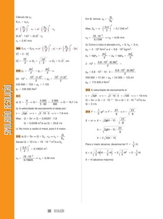 202 RESOLUÇÃO
SIMULADÃO:RESOLUÇÃOSIMULADÃO:RESOLUÇÃO
Cálculo de v2:
S1v1 ϭ s2v2
␲ и
D1
2
2
⎛
⎝
⎜
⎞
⎠
⎟ и v1 ϭ ␲ и
D2
2
2
⎛
⎝
⎜
⎞
⎠
⎟ и v2
(0,4)2
и 1,67 ϭ (0,3)2
и v2
v2 Ӎ 2,97 m/s
309 S1v1 ϭ S2v2 ⇒ ␲ и
D1
2
2
⎛
⎝
⎜
⎞
⎠
⎟ и v1 ϭ ␲ и
D2
2
2
⎛
⎝
⎜
⎞
⎠
⎟ и 2v1
D2
1 ϭ 2 и D2
2
D2
2 ϭ
D1
2
2
⇒ D2 ϭ
10
2
2
⇒ D2 ϭ 5 2 cm
310 p1 ϩ
dv1
2
2
ϭ p2 ϩ
dv2
2
2
⇒
24 и 104
ϩ
10 2
2
3 2
и (1, )
ϭ p2 ϩ
10 5
2
3 2
и (1, )
240 000 ϩ 720 ϭ p2 ϩ 1 125
p2 ϭ 239 595 Nm2
311
a) Q ϭ
V
t
⇒ Q ϭ
5 000
5 60
5 000
300и
ϭ ⇒ Q ϭ 16,7 ᐉ/s
b) A velocidade de escoamento é dada por:
v ϭ 2gh ⇒ v ϭ 2 10 3и и ⇒ v Ӎ 7,8 m/s
Mas: Q ϭ Sv ⇒ Q ϭ 0,00267 и 7,8
Q ϭ 0,0208 m3
/s ou Q ϭ 20,8 ᐉ/s
c) No início a vazão é maior, pois h é maior.
312 a) Q ϭ Sv ⇒ Q ϭ SA и vA ⇒ vA ϭ
Q
SA
Sendo Q ϭ 70 ᐉ/s ϭ 70 и 10Ϫ3
m3
/s e SA
␲ и
0,5
2
2
⎛
⎝
⎜
⎞
⎠
⎟ ϭ 0,19625 m2
:
vA ϭ
70 10 3
и Ϫ
0,19625
⇒ vA Ӎ 0,36 m/s
Em B, temos: vB ϭ
Q
SB
Mas, SB ϭ ␲ и
0,4
2
2
⎛
⎝
⎜
⎞
⎠
⎟ ϭ 0,1 256 m2
vB ϭ
70 10 3
и Ϫ
0,1256
⇒ vB Ӎ 0,56 m/s
b) Como o tubo é elevado e hA ϭ 0, hB ϭ 3 m,
pA ϭ 2 и 105
N/m2
e d ϭ 0,8 и 103
kg/m3
:
pA ϩ dghA ϩ
dvA
2
2
ϭ pB ϩ dghB ϩ
dvB
2
2
2 и 105
ϩ
0,8 (0,36и и10
2
3 2
)
ϭ
pB ϩ 0,8 и 103
и 10 и 3 ϩ
0,8 (0,и и10 56
2
3 2
)
200 000 ϩ 51,84 ϭ pB ϩ 24 000 ϩ 125,44
pB ϭ 175 926,4 N/m2
313 A velocidade de escoamento é:
v ϭ 2gh ⇒ v ϭ 2 10 5 100и и ϭ ⇒ v ϭ 10 m/s
Q ϭ Sv ⇒ Q ϭ 3 и 10Ϫ4
и 10 ⇒ Q ϭ 3 и 10Ϫ3
m3
/s ou
Q ϭ 3 ᐉ/s
314 Y ϭ
1
2
gt2
⇒ t2
ϭ
2Y
g
⇒ t ϭ
2Y
g
X ϭ vt ⇒ X ϭ 2
2
g H Y
Y
g
( )Ϫ и
X ϭ 2
2
g H Y
Y
g
( )Ϫ и
X ϭ 2 Y H Y( )Ϫ
Para o maior alcance, devemos ter Y ϭ
1
2
H.
X ϭ 2
1
2
1
2
2
1
4
2
1
2
2
H H H H HϪ ϭ ϭ и
⎛
⎝
⎜
⎞
⎠
⎟
X ϭ H (alcance máximo)
 