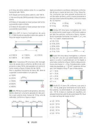 46 SIMULADÃO
a) A força de atrito estático entre A e a superfície
horizontal vale 196 N.
b) A reação normal do plano sobre A, vale 196 N.
c) Há uma força de 294 N puxando o bloco A para a
direita.
d) O bloco A não pode se mover porque não há for-
ça puxando-o para a direita.
e) O bloco B não pode se mover porque não há for-
ça puxando-o para baixo.
253 (Unic-MT) A barra homogênea de peso
P ϭ 2 000 N está em equilíbrio sobre dois apoios. A
força de reação no ponto B vale:
a) 2 000 N c) 1 500 N e) 2 250 N
b) 1 000 N d) 1 250 N
254 (Med. Catanduva-SP) Uma barra AB, homogê-
nea e de secção reta e uniforme, de 80 cm de com-
primento e peso 50 N, está apoiada num ponto O,
como mostra a figura. O peso Q é de 100 N.
Para o equilíbrio horizontal da barra AB, deve-se
suspender à extremidade A um peso de:
a) 150 N
b) 250 N
c) 350 N
d) 500 N
e) 400 N
255 (UEL-PR) Numa academia de ginástica, dois estu-
dantes observam uma barra apoiada em dois pon-
tos e que sustenta duas massas de 10 kg, uma de
cada lado, conforme a figura a seguir.
a) 1,0 и 102
N
b) 2,0 и 102
N
c) 3,0 и 102
N
d) 4,0 и 102
N
e) 5,0 и 102
N
Após consultarem o professor, obtiveram a informa-
ção de que a massa da barra era 12 kg. Dessa for-
ma, concluíram que seria possível acrescentar em
um dos lados da barra, junto à massa já existente e
sem que a barra saísse do equilíbrio, uma outra massa
de, no máximo:
a) 10 kg c) 20 kg e) 30 kg
b) 12 kg d) 24 kg
256 (Unitau-SP) Uma barra homogênea de 1,0 m
de comprimento e peso igual a 30 N está suspensa
por dois fios verticais, conforme a figura, manten-
do-se na posição horizontal. As trações T1 e T2 nos
fios 1 e 2 valem, respectivamente:
a) 5 N; 15 N
b) 10 N; 20 N
c) 20 N; 20 N
d) 20 N; 10 N
e) 15 N; 15 N
257 (Fatec-SP) Uma tábua homogênea e uniforme
de 3 kg tem uma de suas extremidades sobre um
apoio e a outra é sustentada por um fio ligado a
uma mola, conforme a figura. Sobre a tábua encon-
tra-se uma massa m ϭ 2 kg. Considerando a acele-
ração da gravidade g ϭ 10 m/s2
, podemos afirmar
que, com relação à força F
→
que a mola exerce:
a) F ϭ 50 N
b) F ϭ 25 N
c) F Ͼ 25 N
d) F Ͻ 25 N
e) F → ∞
258 (Acafe-SC) A barra OP, uniforme, cujo peso é
1,0 и 102
N, pode girar livremente em torno de O.
Ela sustenta, na extremidade P, um corpo de peso
2,0 и 102
N. A barra é mantida em equilíbrio, em
posição horizontal, pelo fio de sustentação PQ. Qual
é o valor da força de tração no fio?
A B
10 m
8 m
A B
20 cm
Q
O
40 cm 40 cm 40 cm 40 cm60 cm
0,75 m
1 2
m
1,0 m
A
O
P
30°
2,0 и 102
N
 